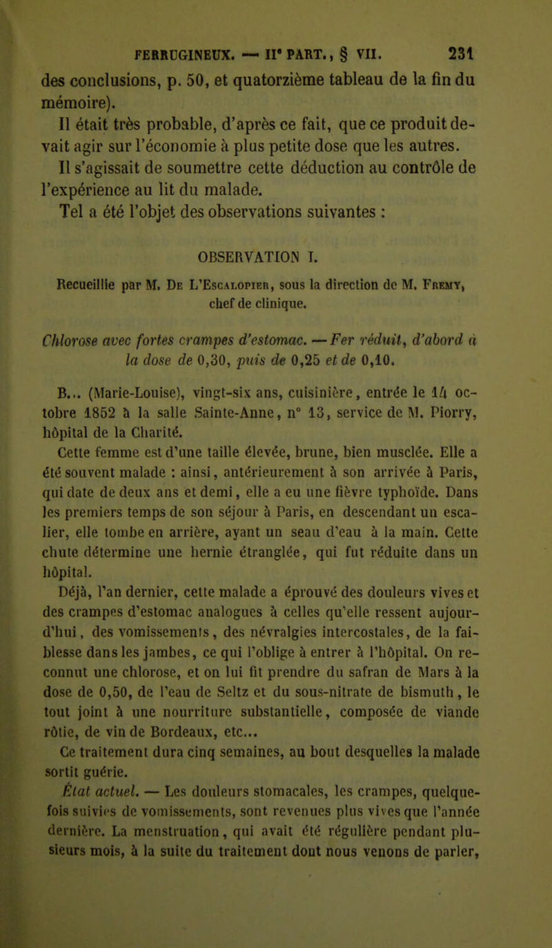 des conclusions, p. 50, et quatorzième tableau de la fin du mémoire). Il était très probable, d'après ce fait, que ce produit de- vait agir sur l'économie à plus petite dose que les autres. Il s'agissait de soumettre cette déduction au contrôle de l'expérience au lit du malade. Tel a été l'objet des observations suivantes : OBSERVATIOIN I. Recueillie par M. De L'Escalopier, sous la direction de M. Fremy, chef de clinique. Chlorose avec fortes crampes d'estomac. — Fer réduit^ d'abord à la dose de 0,30, puis de 0,25 et de 0,10. B... (Marie-Louise), vingt-six ans, cuisinière, entrée le lli oc- tobre 1852 à la salle Sainte-Anne, n° 13, service de M. Piorry, hôpital de la Charité. Cette femme est d'une taille élevée, brune, bien musclée. Elle a été souvent malade ; ainsi, antérieurement à son arrivée à Paris, qui date de deux ans et demi, elle a eu une fièvre typhoïde. Dans les premiers temps de son séjour à Paris, en descendant un esca- lier, elle tombe en arrière, ayant un seau d'eau à la main. Cette chute détermine une hernie étranglée, qui fut réduite dans un hôpital. Déjà, Tan dernier, celte malade a éprouvé des douleurs vives et des crampes d'estomac analogues à celles qu'elle ressent aujour- d'hui, des vomissements, des névralgies intercostales, de la fai- blesse dans les jambes, ce qui l'oblige à entrer à l'hôpital. On re- connut une chlorose, et on lui fit prendre du safran de Mars à la dose de 0,50, de l'eau de Seltz et du sous-nitrate de bismuth, le tout joint à une nourriture substantielle, composée de viande rôtie, de vin de Bordeaux, etc.. Ce traitement dura cinq semaines, au bout desquelles la malade sortit guérie. État actuel. — Les douleurs stomacales, les crampes, quelque- fois suivies de vomissements, sont revenues plus vives que l'année dernière. La menstruation, qui avait été régulière pendant plu- sieurs mois, à la suite du traitement dont nous venons de parler,