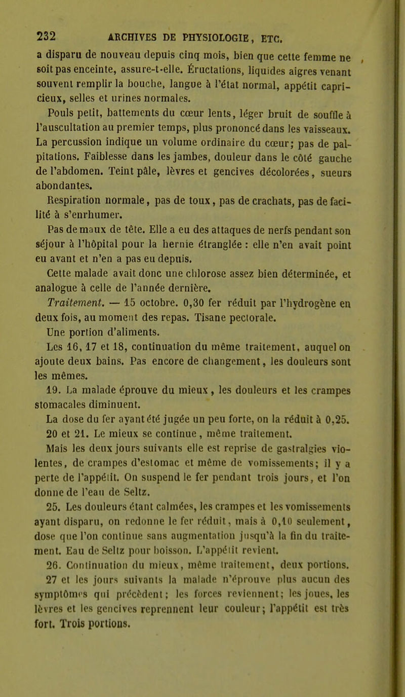 a disparu de nouveau depuis cinq mois, bien que celle femme ne soit pas enceinte, assure-t-elle. Éructations, liquides aigres venant souvent remplir la bouche, langue à l'état normal, appétit capri- cieux, selles et urines normales. Pouls petit, battements du cœur lents, léger bruit de souffle à Tauscultation au premier temps, plus prononcé dans les vaisseaux. La percussion indique un volume ordinaire du cœurj pas de pal- pitations. Faiblesse dans les jambes, douleur dans le côté gauche de l'abdomen. Teint pâle, lèvres et gencives décolorées, sueurs abondantes. Respiration normale, pas de toux, pas de crachats, pas de faci- lité à s'enrhumer. Pas de maux de tête. Elle a eu des attaques de nerfs pendant son séjour à l'hôpital pour la hernie étranglée : elle n'en avait point eu avant et n'en a pas eu depuis. Cette malade avait donc une clilorose assez bien déterminée, et analogue à celle de l'année dernière. Traitement. — 15 octobre. 0,30 fer réduit par l'hydrogène en deux fois, au moment des repas. Tisane pectorale. Une portion d'aliments. Les 16,17 et 18, continuation du même traitement, auquel on ajoute deux bains. Pas encore de cliangcment, les douleurs sont les mêmes. 19. La malade éprouve du mieux, les douleurs et les crampes stomacales diminuent. La dose du fer ayant été jugée un peu forte, on la réduit à 0,25. 20 et 21. Le mieux se continue, même traitement. Mais les deux jours suivants elle est reprise de gastralgies vio- lentes, de crampes d'estomac et même de vomissements; il y a perte de l'appéiit. On suspend le fer pendant trois jours, et l'on donne de l'eau de Seltz. 25. Les douleurs étant calmées, les crampes et les vomissements ayant disparu, on redonne le fer réduit, mais à 0,10 seulement, dose que l'on continue sans augmentation jusqu'à la fin du traite- ment. Eau de Sellz pour boisson. L'appéiit revient. 26. Conlinuation du mieux, même traitement, deux portions. 27 et les jours suivants la malade n'éprouve plus aucun des symptômes qui précèdent; les forces reviennent; les joues, les lèvres et les gencives reprennent leur couleur; l'appétit est très fort. Trois portioos.
