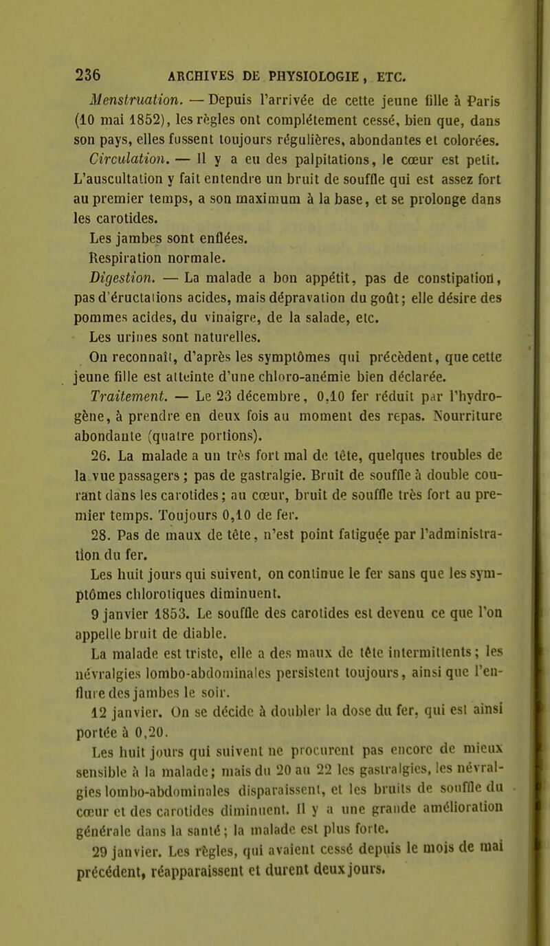 Menstruation. — Depuis l'arrivée de cette jeune fille à Paris (10 mai 1852), lesri^gles ont complètement cessé, bien que, dans son pays, elles fussent toujours régulières, abondantes et colorées. Circulation. — Il y a eu des palpitations, le cœur est petit. L'auscultation y fait entendre un bruit de souffle qui est assez fort au premier temps, a son maximum à la base, et se prolonge dans les carotides. Les jambes sont enflées. Respiration normale. Digestion. —La malade a bon appétit, pas de constipatiod, pas d'éruclaiions acides, mais dépravation du goût; elle désire des pommes acides, du vinaigre, de la salade, etc. Les urines sont naturelles. On reconnaît, d'après les symptômes qui précèdent, que cette jeune fille est atteinte d'une chloro-anémie bien déclarée. Traitement. — Le 23 décembre, 0.10 fer réduit par l'hydro- gène, à prendre en deux fois au moment des repas, ^'our^iture abondante {quatre portions). 26. La malade a un très fort mal de tête, quelques troubles de la vue passagers ; pas de gastralgie. Bruit de souffle à double cou- rant dans les carotides; au cœur, bruit de souffle très fort au pre- mier temps. Toujours 0,10 de fer. 28. Pas de maux de tête, n'est point fatiguée par l'administra- tion du fer. Les huit jours qui suivent, on continue le fer sans que les sym- ptômes chloroiiques diminuent. 9 janvier 1853. Le souffle des carotides est devenu ce que l'on appelle bruit de diable. La malade est triste, elle a des maux de téle intermittents ; les névralgies lombo-abdoniinalcs persistent toujours, ainsi que l'en- flui e des jambes le soir. 12 janvier. On se décide à doubler la dose du fer, qui esl ainsi portée à 0,20. Les huit jours qui suivent ne procurent pas encore de mieux sensible à la malade; mais du 20 au 22 les gastralgies, les névral- gies lombo-abdominalcs disparaissent, et les bruits de souffle du cœur et des carotides diminuent. Il y a une grande amélioration générale dans la santé; la malade est plus forte. 29 janvier. Les règles, qui avaient cessé depuis le mois de mai précédent, réapparaissent et durent deux jours.