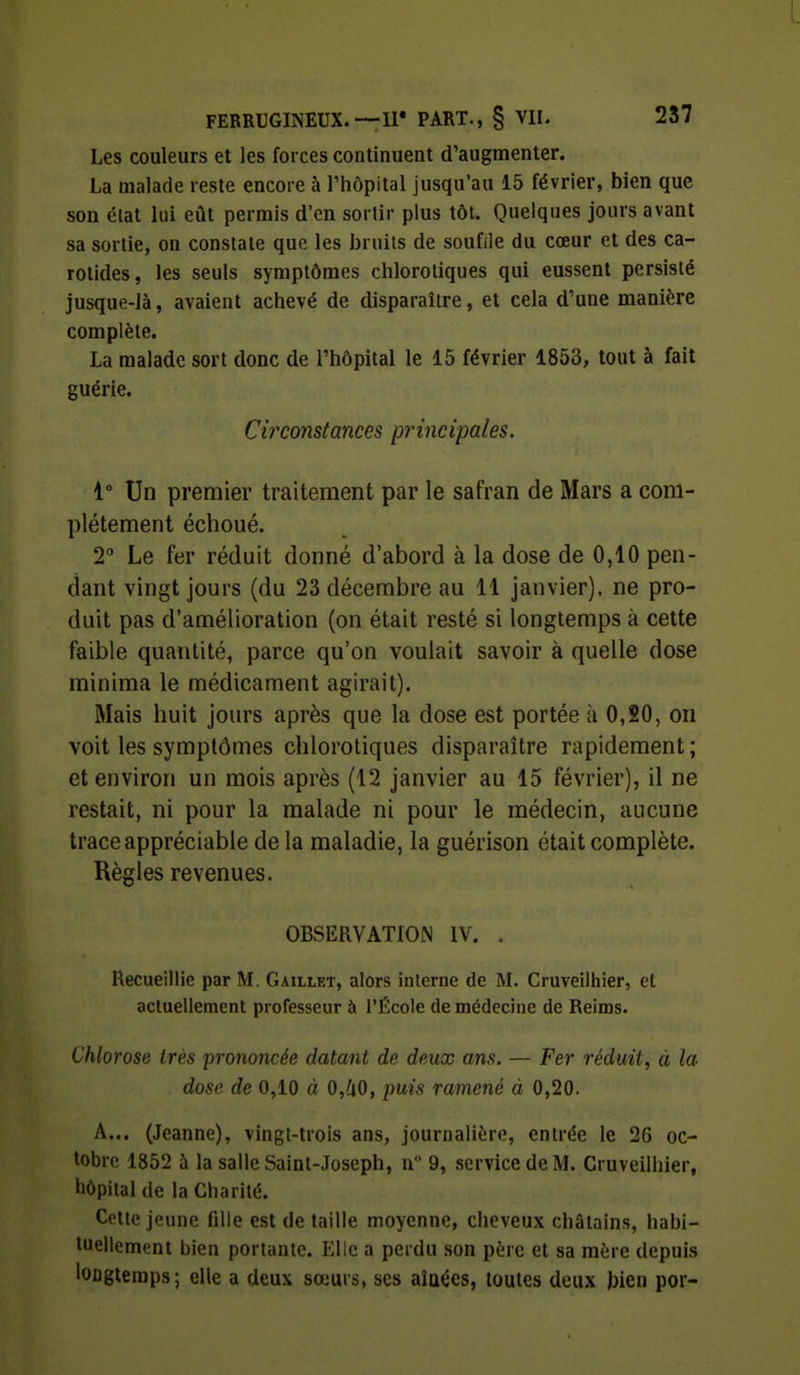 Les couleurs et les forces continuent d'augmenter. La malade reste encore à l'hôpital jusqu'au 15 février, bien que son élat lui eût permis d'en sortir plus tôt. Quelques jours avant sa sortie, on constate que les bruits de soufile du cœur et des ca- rotides, les seuls symptômes chlorotiques qui eussent persisté jusque-là, avaient achevé de disparaître, et cela d'une manière complète. La malade sort donc de l'hôpital le 15 février 1853, tout à fait guérie. Circonstances principales. 4° Un premier traitement par le safran de Mars a com- plètement échoué. 2° Le fer réduit donné d'abord à la dose de 0,10 pen- dant vingt jours (du 23 décembre au 11 janvier), ne pro- duit pas d'amélioration (on était resté si longtemps à cette faible quantité, parce qu'on voulait savoir à quelle dose minima le médicament agirait). Mais huit jours après que la dose est portée à 0,20, on voit les symptômes chlorotiques disparaître rapidement ; et environ un mois après (12 janvier au 15 février), il ne restait, ni pour la malade ni pour le médecin, aucune trace appréciable de la maladie, la guérison était complète. Règles revenues. OBSERVATION IV. . Recueillie par M. Gaillet, alors interne de M. Cruveilhier, et actuellement professeur à l'École de médecine de Reims. Chlorose très prononcée datant de deux ans. — Fer réduit, à la- dose de 0,10 à 0,/iO, puis ramené à 0,20. A... (Jeanne), vingt-trois ans, journalière, entrée le 26 oc- tobre 1852 à la salle Saint-Joseph, n 9, service de M. Cruveilhier, hôpital de la Charité. Cette jeune fille est de taille moyenne, cheveux châtains, habi- tuellement bien portante. Elle a perdu son père et sa mère depuis longtemps; elle a deux sœurs, ses aîQées, toutes deux bien por-
