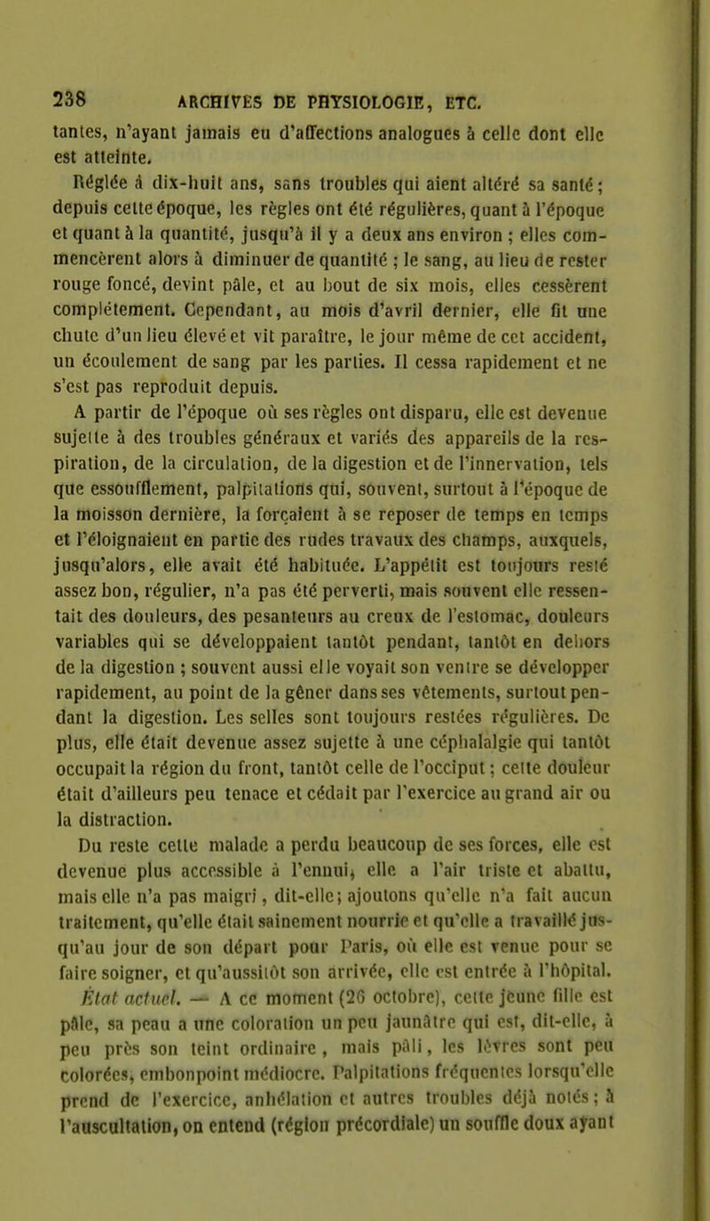 tantes, n'ayant jamais eu d'affections analogues à celle dont elle est atteinte. Réglée à dix-huit ans, sans troubles qui aient altéré sa santé; depuis celte époque, les règles ont été régulières, quant à l'époque et quant à la quantité, jusqu'à il y a deux ans environ ; elles com- mencèrent alors à diminuer de quantité ; le sang, au lieu de rester rouge foncé, devint pâle, et au bout de six mois, elles cessèrent complètement. Cependant, au mois d'avril dernier, elle fit une chute d'un lieu élevé et vit paraître, le jour même de cet accident, un écoulement de sang par les parties. Il cessa rapidement et ne s'est pas reproduit depuis. A partir de l'époque où ses règles ont disparu, elle est devenue sujeite à des troubles généraux et variés des appareils de la res- piration, de la circulation, de la digestion et de l'innervation, tels que essoufflement, palpitations qui, souvent, surtout à Tépoquc de la moisson dernière, la forçaient à se reposer de temps en temps et l'éloignaient en partie des rudes travaux des champs, auxquels, jusqu'alors, elle avait été habituée. L'appétit est toujours resté assez bon, régulier, n'a pas été perverti, mais souvent elle ressen- tait des douleurs, des pesanteurs au creux de l'estomac, douleurs variables qui se développaient tantôt pendant, tantôt en dehors de la digestion ; souvent aussi elle voyait son venire se développer rapidement, au point de la gêner dans ses vêtements, surtout pen- dant la digestion. Les selles sont toujours restées régulières. De plus, elle était devenue assez sujette à une céphalalgie qui tantôt occupait la région du front, tantôt celle de l'occiput: celte douleur était d'ailleurs peu tenace et cédait par l'exercice au grand air ou la distraction. Du reste cette malade a perdu beaucoup de ses forces, elle est devenue plus accessible à l'ennui^ elle a l'air triste et abattu, mais elle n'a pas maigri, dit-elle; ajoutons qu'elle n'a fait aucun traitement, qu'elle était sainement nourrie et qu'elle a travaillé jus- qu'au jour de sou départ pour Paris, où elle est venue pour se faire soigner, et qu'aussiiôl son arrivée, elle est entrée à l'hôpital. État actuel. — A ce moment (26 octobre), cette jeune fille est paie, sa peau a une coloration un peu jaunâtre qui est, dit-elle, à peu près son teint ordinaire , mais pâli, les lèvres sont peu colorées, embonpoint médiocre. Palpitations fréquentes lorsqu'elle prend de l'exercice, anhélation et autres troubles déjà noies; k l'auscultalion, on entend (région précordiale) un souffle doux ayant