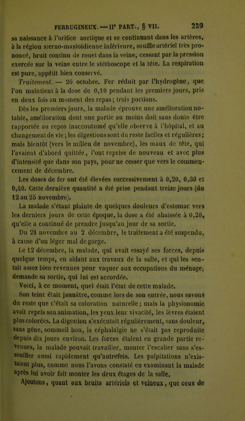 sa naissance à l'orifice aortique et se continuant dans les artères, à la région sierno-mastoïdienne inférieure, souffle artériel très pro- noncé, bruit continu de rouet dans la veine, cessant par la pression exercée sur la veine entre le stéthoscope et la tète. La respiration est pure, appétit bien conservé. Traitement.— 26 octobre. Fer réduit par l'hydrogène, que l'on maintient à la dose de 0,10 pendant les premiers jours, pris en deux fois au moment des repas ; trois portions. Dès les premiers jours, la malade éprouve une amélioration no- table, amélioration dont une partie au moins doit sans doute être rapportée au repos inaccoutumé qu'elle observe à l'hôpilal, et au changemenlde vie; les digestions sont du reste faciles et régulières; mais bientôt (vers le milieu de novembre), les maux de tête, qui l'avaient d'abord quittée, l'ont reprise de nouveau et avec plus d'intensité que dans son pays, pour ne cesser que vers le commen- cement de décembre. Les doses de fer ont été élevées successivement à 0,20, 0,30 et 0,ùO. Cette dernière quantité a été prise pendant treize jours (du 12 au 25 novembre). La malade s'étaut plainte de quelques douleurs d'estomac vers les derniers jours de cette époque, la dose a été abaissée à 0,20, qu'elle a continué de prendre jusqu'au jour de sa sortie. Du 28 novembre au 2 décembre, le traitement a été suspendu, à cause d'un léger mal de gorge. Le 12 décembre, la malade, qui avait essayé ses forces, depuis quelque temps, en aidant aux travaux de la salle, et qui les sen- tait assez bien revenues pour vaquer aux occupations du ménage> demande sa sortie, qui lui est accordée. Voici, à ce moment, quel était l'état de cette malade. Son teint était jaunâtre, comme lors de son entrée, nous savons du reste que c'était sa coloration naturelle ; mais la physionomie avait repris son animation, les yeux leur vivacité, les lèvres étaient plus colorées. La digestion s'exécutait régulièrement, sans douleur, sans gêne, sommeil bon, la céphalalgie ne s'était pas reproduite depuis dix jours environ. Les forces étaient en grande partie re- tenues, la malade pouvait travailler, monter l'escalier sans s'es- souffler aussi rapidement qu'autrefois. Les palpitations n'exis- taient plus, comme nous l'avons constaté en examinant la malade ûprès lui avoir fait monter les deux étages de la salle. Ajoutons, quant aux bruits artériels et veineux, que ceux de
