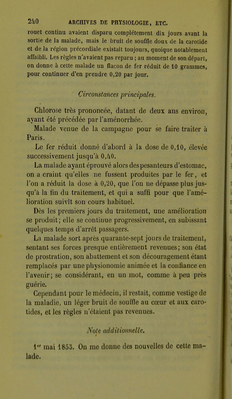rouet continu avaient disparu complètement dix jours avant Ja sortie de la malade, mais le bruit de souffle doux de la carolide et de la région précordiale existait toujours, quoique notablement affaibli. Les rtjgles n'avaient pas reparu ; au moment de son dépari, on donne à cette malade un flacon de fer réduit de 10 grammes, pour continuer d'en prendre 0,20 par jour. Circonstances principales. Chlorose très prononcée, datant de deux ans environ, ayant été précédée par l'aménorrhée. Malade venue de la campagne pour se faire traiter à Paris. Le fer réduit donné d'abord à la dose de 0,10, élevée successivement jusqu'à 0,/iO. La malade ayant éprouvé alors des pesanteurs d'estomac, on a craint qu'elles ne fussent produites par le fer, et l'on a réduit la dose à 0,20, que l'on ne dépasse plus jus- qu'à la fin du traitement, et qui a suffi pour que l'amé- lioration suivît son cours habituel. Dès les premiers jours du traitement, une amélioration se produit; elle se continue progressivement, en subissant quelques temps d'arrêt passagers. La malade sort après quarante-sept jours de traitement, sentant ses forces presque entièrement revenues; son état de prostration, son abattement et son découragement étant remplacés par une physionomie animée et la confiance en l'avenir; se considérant, en un mot, comme à peu près guérie. Cependant pour le médecin, il restait, comme vestige de la maladie, un léger bruit de souffle au cœur et aux caro- tides, et les règles n'étaient pas revenues. Note additionnelle. t i mai 1853. On me donne des nouvelles de celle ma- lade.