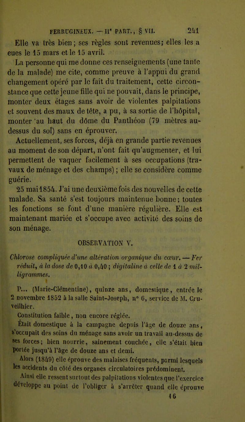Elle va très bien; ses règles sont revenues; elles les a eues le 15 mars elle 15 avril. La personne qui me donne ces renseignements (une tanle de la malade] me cite, comme preuve à l'appui du grand changement opéré par le fait du traitement, cette circon- stance que cette jeune fille qui ne pouvait, dans le principe, monter deux étages sans avoir de violentes palpitations et souvent des maux de tête, a pu, à sa sortie de l'hôpital, monter 'au haut du dôme du Panthéon (79 mètres au- dessus du sol) sans en éprouver. Actuellement, ses forces, déjà en grande partie revenues au moment de son départ, n'ont fait qu'augmenter, et lui permettent de vaquer facilement à ses occupations (tra- vaux de ménage et des champs) ; elle se considère comme guérie. 25 mai 185^1. J'ai une deuxième fois des nouvelles de cette malade. Sa santé s'est toujours maintenue bonne ; toutes les fonctions se font d'une manière régulière. Elle est maintenant mariée et s'occupe avec activité des soins de son ménage. OBSERVATION V. Chlorose compliquée d'une altération organique du cœur. — Fer réduit^ à la dose de 0,10 à 0,^|0 ; digitaline à celle de ià 2 mil- ligrammes. P... (Mnrie-Clémenline), quinze ans, domestique, entrée Je 2 novembre 1852 à la salle Saint-Joseph, n» 6, service de iM. Cru- veilhicr. Consliliition faible, non encore réglée. Était domestique à la campaj^ne depuis l'âge de douze ans, s'occupait des soins du ménage sans avoir un travail au-dessus de ses forces; bien nourrie, sainement couchée, clic s'étaii bien portée jusqu'à l'âge de douze ans et demi. Alors (18Ù9) elle éprouve des malaises fréquents, parmi lesquels les accidents du côlé des organes circulatoires prédominent. Ainsi elle ressent surtout des palpitations violentes que l'exercice développe au point de l'obliger à s'arrêter quand elle éprouve 16