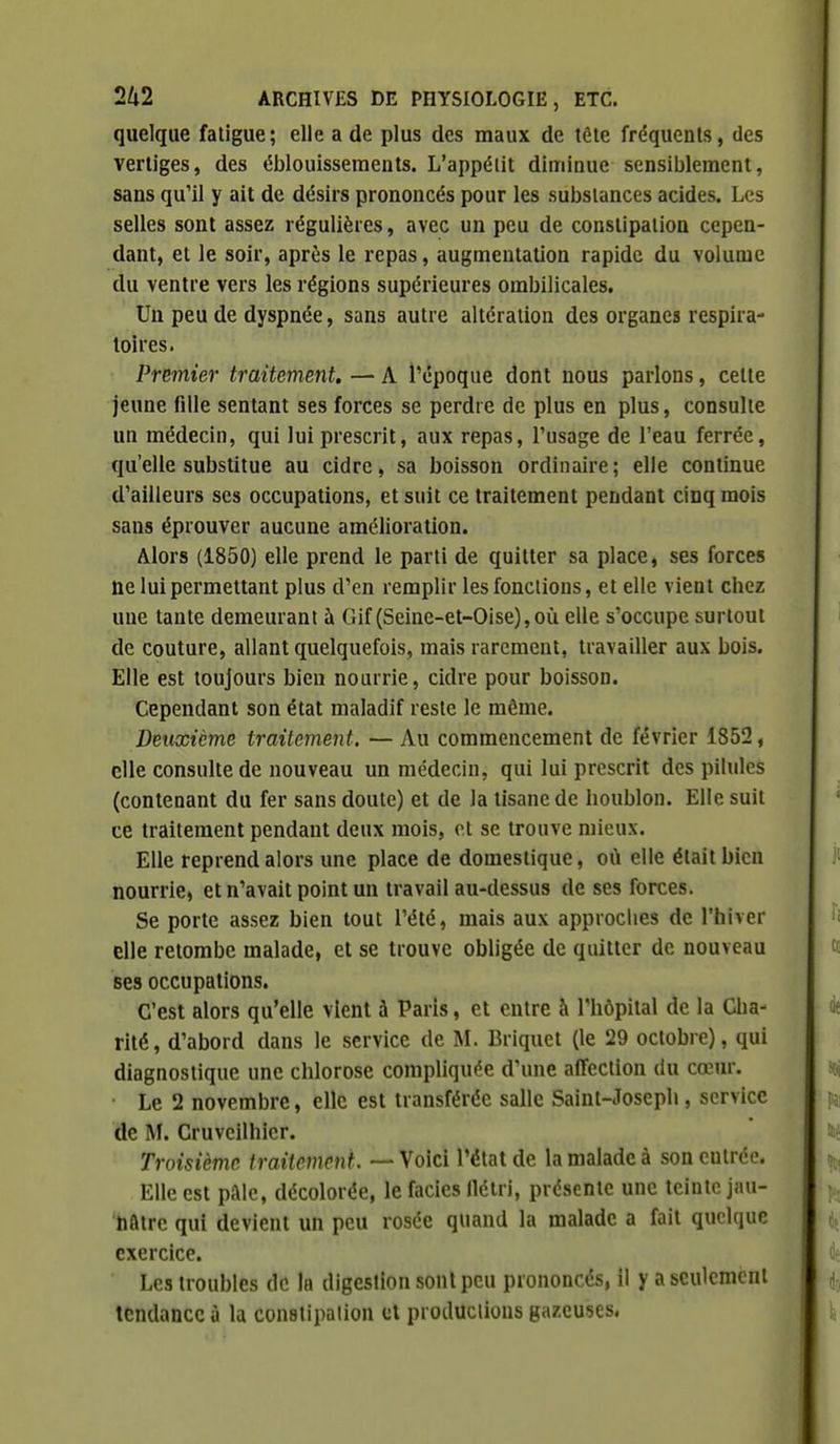 quelque fatigue; elle a de plus des maux de tête fréquents, des vertiges, des éblouisseraents. L'appéiit diminue sensiblement, sans qu'il y ait de désirs prononcés pour les substances acides. Les selles sont assez régulières, avec un peu de constipation cepen- dant, et le soir, après le repas, augmentation rapide du volume du ventre vers les régions supérieures ombilicales. Un peu de dyspnée, sans autre altération des organes respira- toires. Premier traitement. — A l'époque dont nous parlons, cette jeune fille sentant ses forces se perdre de plus en plus, consulte un médecin, qui lui prescrit, aux repas, l'usage de l'eau ferrée, qu'elle substitue au cidre, sa boisson ordinaire; elle continue d'ailleurs ses occupations, et suit ce traitement pendant cinq mois sans éprouver aucune amélioration. Alors (1850) elle prend le parti de quitter sa place, ses forces ne lui permettant plus d'en remplir les fonctions, et elle vient chez une tante demeurant à Gif (Seine-et-Oise),où elle s'occupe surtout de couture, allant quelquefois, mais rarement, travailler aux bois. Elle est toujours bien nourrie, cidre pour boisson. Cependant son état maladif reste le môme. Deuxième traitement. — Au commencement de février 1852, elle consulte de nouveau un médecin, qui lui prescrit des pilules (contenant du fer sans doute) et de la tisane de houblon. Elle suit ce traitement pendant deux mois, et se trouve mieux. Elle reprend alors une place de domestique, où elle était bien nourrie» et n'avait point un travail au-dessus de ses forces. Se porte assez bien tout l'été, mais aux approches de l'hiver elle retombe malade, et se trouve obligée de quitter de nouveau ses occupations. C'est alors qu'elle vient à Paris, et entre à l'hôpital de la Cha- rité, d'abord dans le service de M. Briquet (le 29 octobre), qui diagnostique une chlorose compliquée d'une afTeclion du cœur. Le 2 novembre, elle est transférée salle Saint-Joseph, service de M. Cruvcilhier. Troisième traitement. — Voici l'état de la malade à son entrée. Elle est paie, décolorée, le faciès llétri, présente une teinte jau- Sfttre qui devient un peu rosée quand la malade a fait quelque exercice. Les troubles de la digestion sont peu prononcés, il y a seulement tendance à la conslipalion cl productions gazeuses,