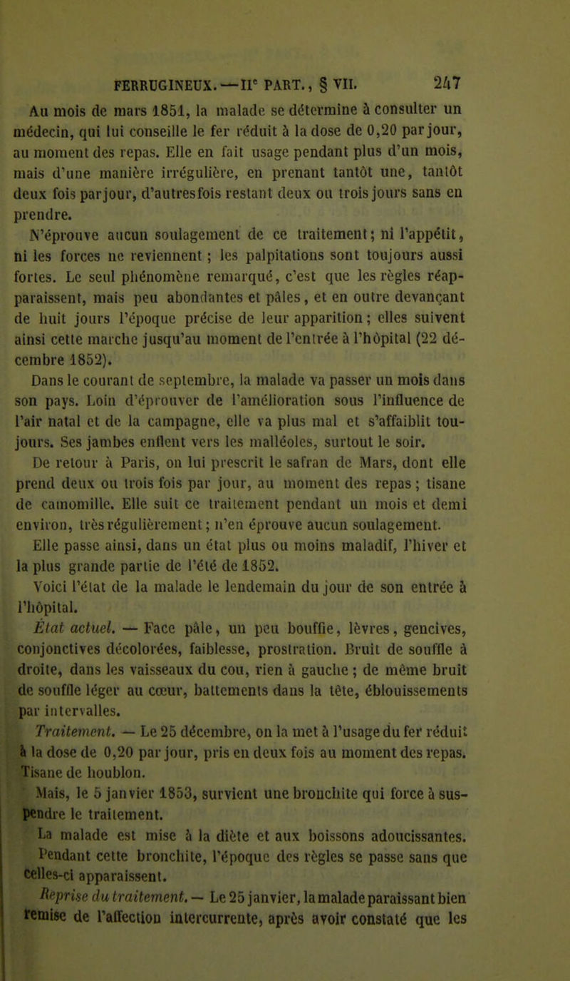 Au mois de mars 1851, la malade se détermine à consulter un médecin, qui lui conseille le fer réduit à la dose de 0,20 par jour, au moment des repas. Elle en fait usage pendant plus d'un mois, mais d'une manière irrégulière, en prenant tantôt une, tantôt deux fois par jour, d'autresfois restant deux ou trois jours sans en prendre. N'éprouve aucun soulagement de ce traitement; ni l'appétit, ni les forces ne reviennent ; les palpitations sont toujours aussi fortes. Le seul phénomène remarqué, c'est que les règles réap- paraissent, mais peu abondantes et pâles, et en outre devançant de huit jours l'époque précise de leur apparition ; elles suivent ainsi cette marche jusqu'au moment de l'entrée à l'hôpital (22 dé- cembre 1852). Dans le courant de septembre, la malade va passer un mois dans son pays. Loin d'éprouver de l'amélioration sous l'influence de l'air natal et de la campagne, elle va plus mal et s'affaiblit tou- jours. Ses jambes enflent vers les malléoles, surtout le soir. De retour à Paris, on lui prescrit le safran de Mars, dont elle prend deux ou trois fois par jour, au moment des repas ; tisane de camomille. Elle suit ce traitement pendant un mois et demi environ, très régulièrement ; n'en éprouve aucun soulagement. Elle passe ainsi, dans un état plus ou moins maladif, l'hiver et la plus grande partie de l'été de 1852. Voici l'état de la malade le lendemain du jour de son entrée à l'hôpital. État actuel. — Face pâle, un peu bouffie, lèvres, gencives, conjonctives décolorées, faiblesse, prostration. Bruit de souffle à droite, dans les vaisseaux du cou, rien à gauche ; de même bruit de souffle léger au cœur, battements dans la tête, éblouissements par intervalles. Traitement. — Le 25 décembre, on la met à l'usage du fer réduit à la dose de 0,20 par jour, pris en deux fois au moment des repas. Tisane de houblon. Mais, le 5 janvier 1853, survient une bronchite qui force à sus- pendre le traitement. La malade est mise l\ la diète cl aux boissons adoucissantes. Pendant cette bronchite, l'époque des règles se passe sans que telles-cl apparaissent. Reprise du traitement. — Le 25 janvier, la malade paraissant bien ïcrnlsc de l'affection inlcrcurrente, après avoir constaté que les
