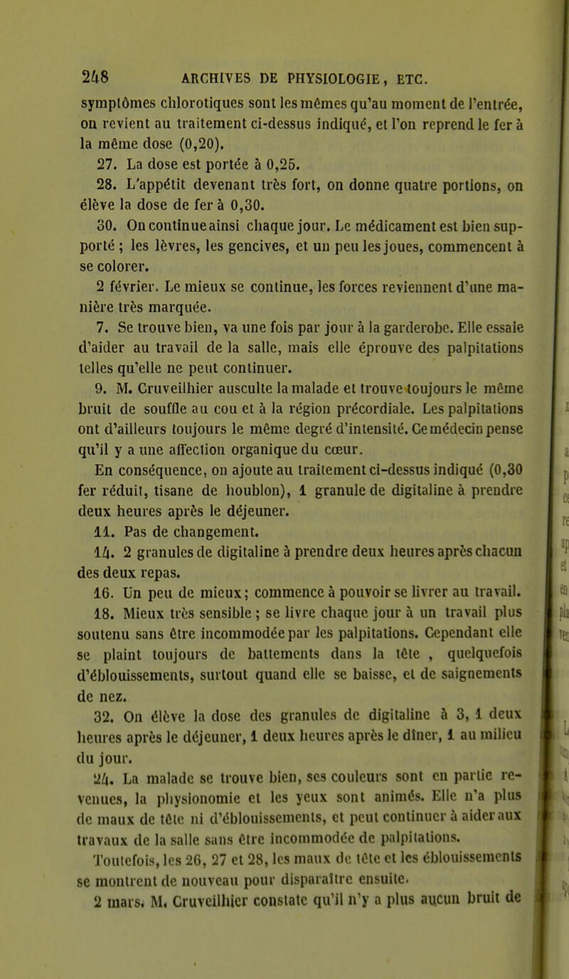 symptômes chlorotiques sont les mêmes qu'au moment de l'entrée, on revient au traitement ci-dessus indiqué, et l'on reprend le fera la même dose (0,20). 27. La dose est portée à 0,25. 28. L'appétit devenant très fort, on donne quatre portions, on élève la dose de fer à 0,30. 30. On continue ainsi cliaque jour. Le médicament est bien sup- porté ; les lèvres, les gencives, et un peu les joues, commencent à se colorer. 2 février. Le mieux se continue, les forces reviennent d'une ma- nière très marquée. 7. Se trouve bien, va une fois par jour à la garderobe. Elle essaie d'aider au travail de la salle, mais elle éprouve des palpitations telles qu'elle ne peut continuer. 9. M. Cruveilhier ausculte la malade et trouve toujours le même bruit de souffle au cou et à la région précordiale. Les palpitations ont d'ailleurs toujours le même degré d'intensité. Ce médecin pense qu'il y a une affection organique du cœur. En conséquence, on ajoute au traitement ci-dessus indiqué (0,30 fer réduit, tisane de houblon), 1 granule de digitaline à prendre deux heures après le déjeuner. 11. Pas de changement. ili. 2 granules de digitaline à prendre deux heures après chacun des deux repas. 16. Un peu de mieux; commence à pouvoir se livrer au travail. 18. Mieux très sensible ; se Hvre chaque jour à un travail plus soutenu sans être incommodée par les palpitations. Cependant elle se plaint toujours de battements dans la tête , quelquefois d'éblouissements, surtout quand elle se baisse, el de saignements de nez. 32. On élève la dose des granules de digitaline à 3, 1 deux heures après le déjeuner, 1 deux heures après le dîner, 1 au milieu du jour. La malade se trouve bien, ses couleurs sont en partie re- venues, la physionomie et les yeux sont animés. Elle n'a plus de maux de tôle ni d'éblouissements, et peut continuer à aider aux travaux de la salle sans être incommodée de paipitalions. Toutefois, les 26, 27 et 28, les maux de tête et les éblouissemcnls se montrent de nouveau pour disparaître ensuite. 2 mars. M. Cruveilhier constate qu'il n'y a plus aucun bruit de