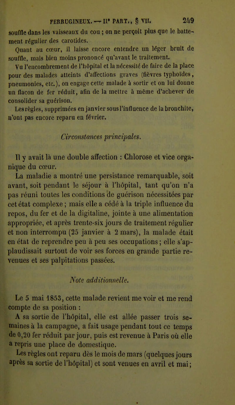 souffle dans les vaisseaux du cou ; on ne perçoit plus que le batte- ment régulier des carotides. Quant au cœur, il laisse encore entendre un léger bruit de souffle, mais bien moins prononcé qu'avant le traitement. Vu l'encombrement de l'hôpital et la nécessité de faire de la place pour des malades atteints d'affections graves (fièvres typhoïdes, pneumonies, etc.), on engage celte malade à sortir et on lui donne un flacon de fer réduit, afin de la mellre à même d'achever de consolider sa guérison. Les règles, supprimées en janvier sous l'influence de la bronchite, n'ont pas encore reparu en février. Circonstances principales. Il y avait là une double affection : Chlorose et vice orga- nique du cœur. La maladie a montré une persistance remarquable, soit avant, soit pendant le séjour à l'hôpital, tant qu'on n'a pas réuni toutes les conditions de guérison nécessitées par cet état complexe ; mais elle a cédé à la triple influence du repos, du fer et de la digitaline, jointe à une alimentation appropriée, et après trente-six jours de traitement régulier et non interrompu (25 janvier à 2 mars), la malade était en état de reprendre peu à peu ses occupations ; elle s'ap- plaudissait surtout de voir ses forces en grande partie re- venues et ses palpitations passées. Note additionnelle. Le 5 mai 1853, cette malade revient me voir et me rend compte de sa position : A sa sortie de l'hôpital, elle est allée passer trois se- maines à la campagne, a fait usage pendant tout ce temps de 0,20 fer réduit par jour, puis est revenue à Paris où elle a repris une place de domestique. Les règles ont reparu dès le mois de mars (quelques jours après sa sortie de l'hôpital) et sont venues en avril et mai; t