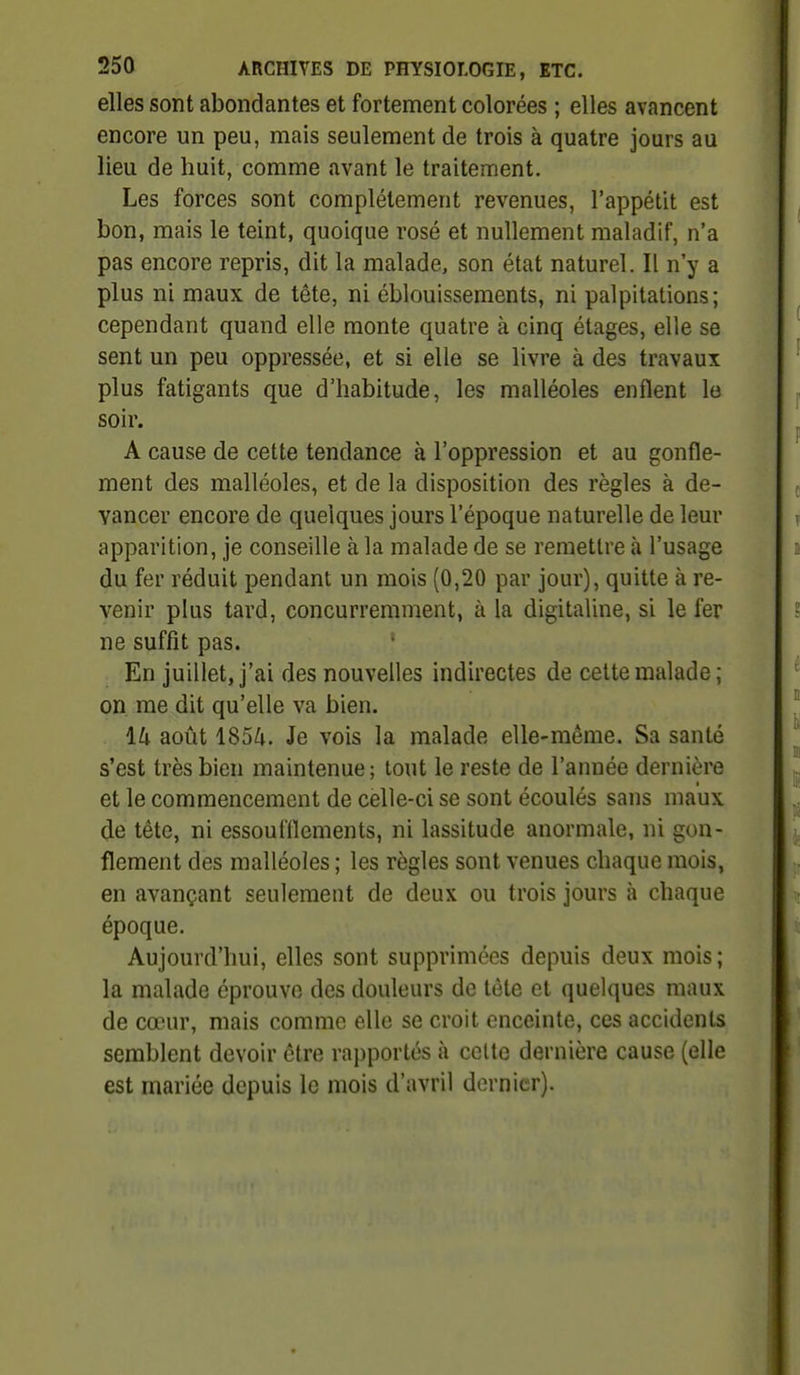 elles sont abondantes et fortement colorées ; elles avancent encore un peu, mais seulement de trois à quatre jours au lieu de huit, comme avant le traitement. Les forces sont complètement revenues, l'appétit est bon, mais le teint, quoique rosé et nullement maladif, n'a pas encore repris, dit la malade, son état naturel. Il n'y a plus ni maux de tête, ni éblouissements, ni palpitations; cependant quand elle monte quatre à cinq étages, elle se sent un peu oppressée, et si elle se livre à des travaux plus fatigants que d'habitude, les malléoles enflent le soir. A cause de cette tendance à l'oppression et au gonfle- ment des malléoles, et de la disposition des règles à de- vancer encore de quelques jours l'époque naturelle de leur apparition, je conseille à la malade de se remettre à l'usage du fer réduit pendant un mois (0,20 par jour), quitte à re- venir plus tard, concurremment, à la digitaline, si le fer ne suffit pas. ' En juillet, j'ai des nouvelles indirectes de celte malade ; on me dit qu'elle va bien. 14 août 1854. Je vois la malade elle-même. Sa santé s'est très bien maintenue; tout le reste de l'année dernière et le commencement de celle-ci se sont écoulés sans maux de tête, ni essoufflements, ni lassitude anormale, ni gon- flement des malléoles ; les règles sont venues chaque mois, en avançant seulement de deux ou trois jours à chaque époque. Aujourd'hui, elles sont supprimées depuis deux mois; la malade éprouve des douleurs de tête et quelques maux de cœur, mais comme elle se croit enceinte, ces accidents semblent devoir être rapportés à cette dernière cause (elle est mariée depuis le mois d'avril dernier).
