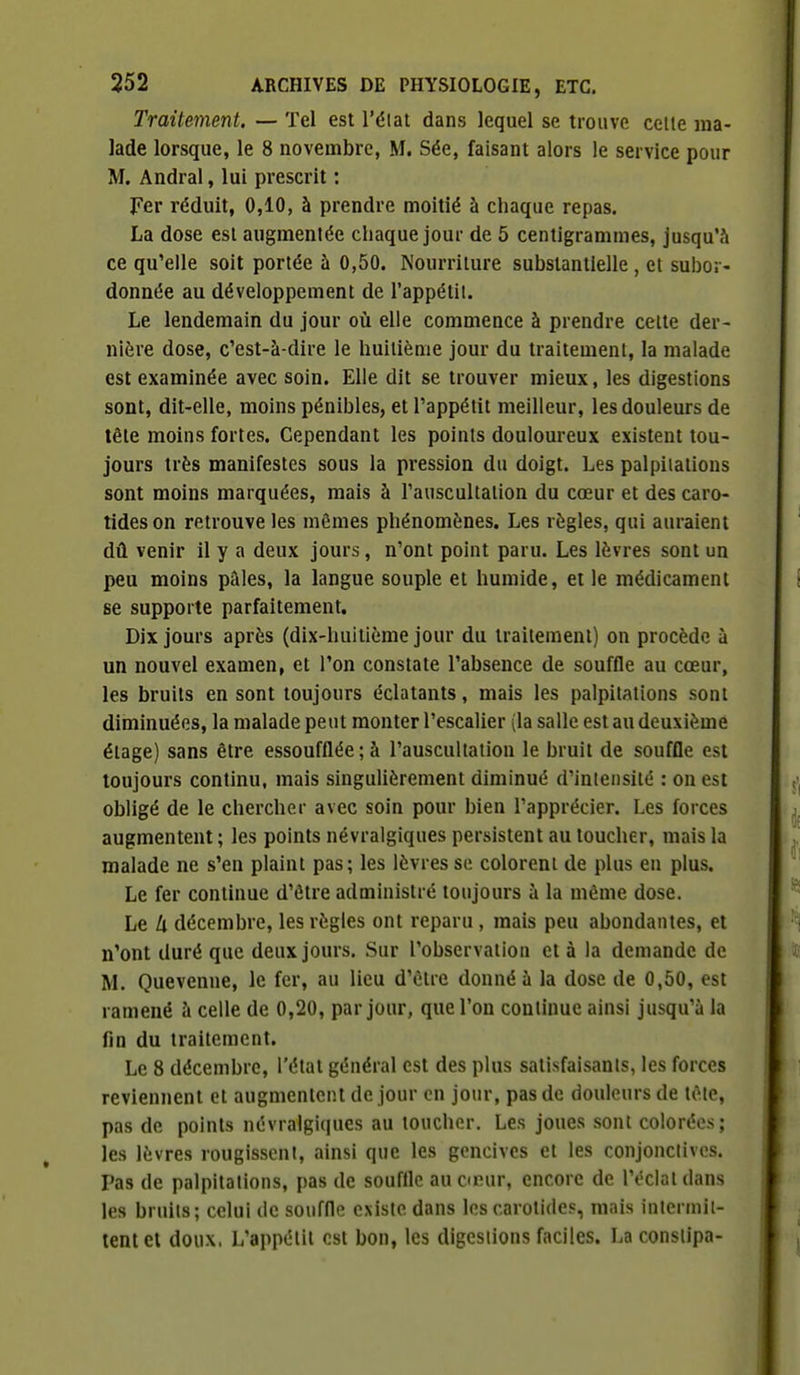 Traitement. — Tel est l'élat dans lequel se trouve celle ma- lade lorsque, le 8 novembre, M. Sée, faisant alors le service pour M. Andral, lui prescrit : Fer réduit, 0,10, à prendre moitié à chaque repas. La dose esl augmentée chaque jour de 5 centigrammes, Jusqu'à ce qu'elle soit portée à 0,50. Nourriture substantielle , et subor- donnée au développement de l'appétit. Le lendemain du jour où elle commence à prendre celte der- nière dose, c'est-à-dire le huitième jour du traitement, la malade est examinée avec soin. Elle dit se trouver mieux, les digestions sont, dit-elle, moins pénibles, et l'appétit meilleur, les douleurs de tête moins fortes. Cependant les points douloureux existent tou- jours très manifestes sous la pression du doigt. Les palpitations sont moins marquées, mais à l'auscultation du cœur et des caro- tides on retrouve les mêmes phénomènes. Les règles, qui auraient dû venir il y a deux jours, n'ont point paru. Les lèvres sont un peu moins pâles, la langue souple et humide, et le médicament se supporte parfaitement. Dix jours après (dix-huitième jour du Irailemenl) on procède à un nouvel examen, et l'on constate l'absence de souffle au cœur, les bruits en sont toujours éclatants, mais les palpilalions sonl diminuées, la malade peut monter l'escalier (la salle est au deuxième étage) sans être essoufflée;à l'auscultation le bruit de souffle est toujours continu, mais singuUèrement diminué d'intensité : on est obligé de le chercher avec soin pour bien l'apprécier. Les forces augmentent ; les points névralgiques persistent au toucher, mais la malade ne s'en plaint pas; les lèvres se colorent de plus en plus. Le fer continue d'être administré toujours à la même dose. Le il décembre, les règles ont reparu , mais peu abondantes, et n'ont duré que deux jours. Sur l'observation et à la demande de M. Quevenne, le fer, au lieu d'être donné à la dose de 0,50, est ramené à celle de 0,20, par jour, que l'on continue ainsi jusqu'à la fin du traitement. Le 8 décembre, l'état général est des plus satisfaisants, les forces reviennent et augmentent de jour en jour, pas de douleurs de tête, pas de points névralgiques au toucher. Les joues sont colorées; les lèvres rougissent, ainsi que les gencives et les conjonctives. Pas de palpitations, pas de souffle au cœur, encore de l'éclat dans les bruits; celui de souffle existe dans les carotides, mais intermit- tent et doux, L'appétit est bon, les digestions faciles. La constipa-