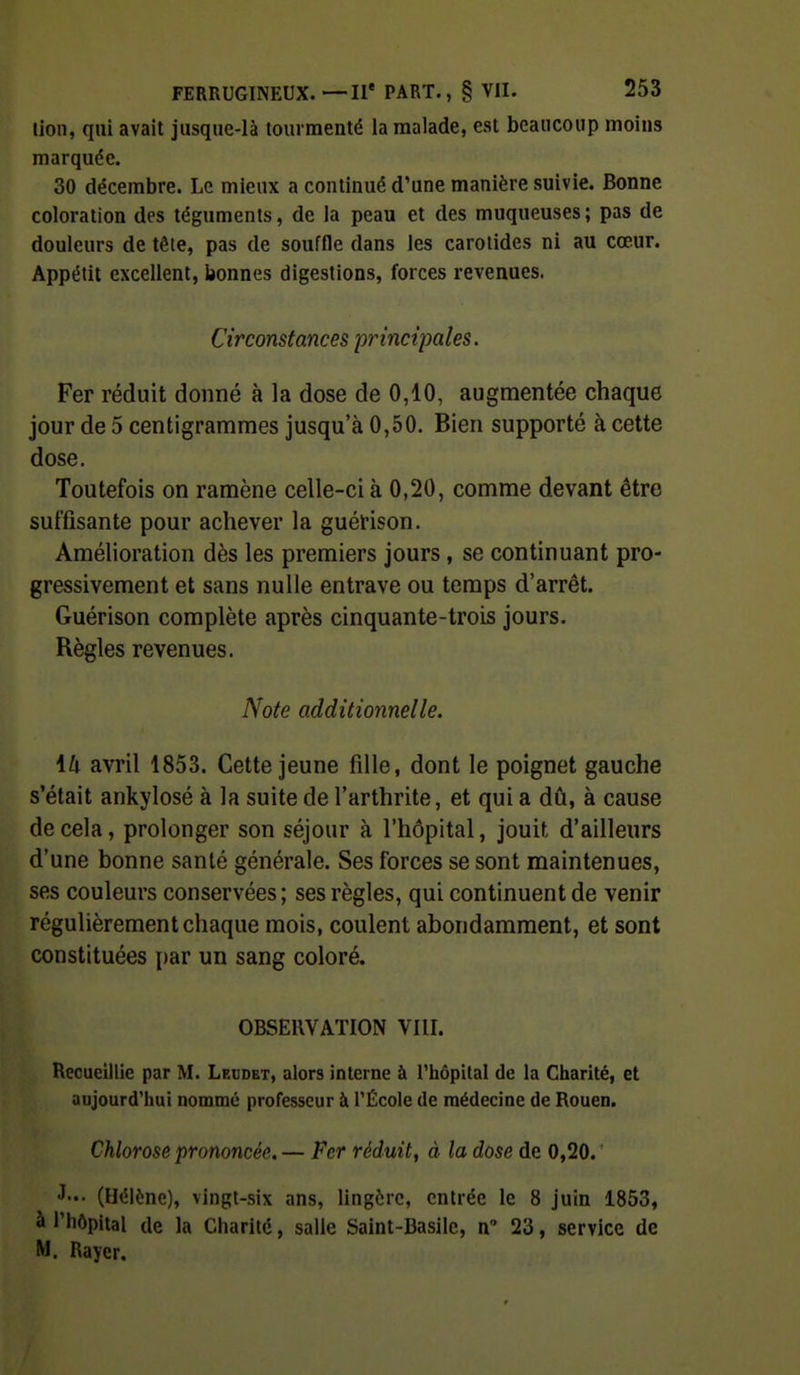 lion, qui avait jusque-là tourmenté la malade, est beaucoup moins marquée. 30 décembre. Le mieux a continué d'une manière suivie. Bonne coloration des téguments, de la peau et des muqueuses ; pas de douleurs de tête, pas de souffle dans les carotides ni au cœur. Appétit excellent, bonnes digestions, forces revenues. Circonstances principales. Fer réduit donné à la dose de 0,10, augmentée chaque jour de 5 centigrammes jusqu'à 0,50. Bien supporté à cette dose. Toutefois on ramène celle-ci à 0,20, comme devant être suffisante pour achever la guérison. Amélioration dès les premiers jours, se continuant pro- gressivement et sans nulle entrave ou temps d'arrêt. Guérison complète après cinquante-trois jours. Règles revenues. Note additionnelle. Ml avril 1853. Cette jeune fille, dont le poignet gauche s'était ankylosé à la suite de l'arthrite, et qui a dû, à cause décela, prolonger son séjour à l'hôpital, jouit d'ailleurs d'une bonne santé générale. Ses forces se sont maintenues, ses couleurs conservées ; ses règles, qui continuent de venir régulièrement chaque mois, coulent abondamment, et sont constituées par un sang coloré. OBSERVATION VIII. Recueillie par M. Lebdet, alors interne à Tliôpital de la Cliarité, et aujourd'hui nommé professeur à l'École de médecine de Rouen. Chlorose prononcée. — Fer réduit, à la dose de 0,20. (Hélène), vingt-six ans, lingère, entrée le 8 juin 1853, à l'hôpital de la Charité, salle Saint-Basile, n 23, service de M. Rayer.