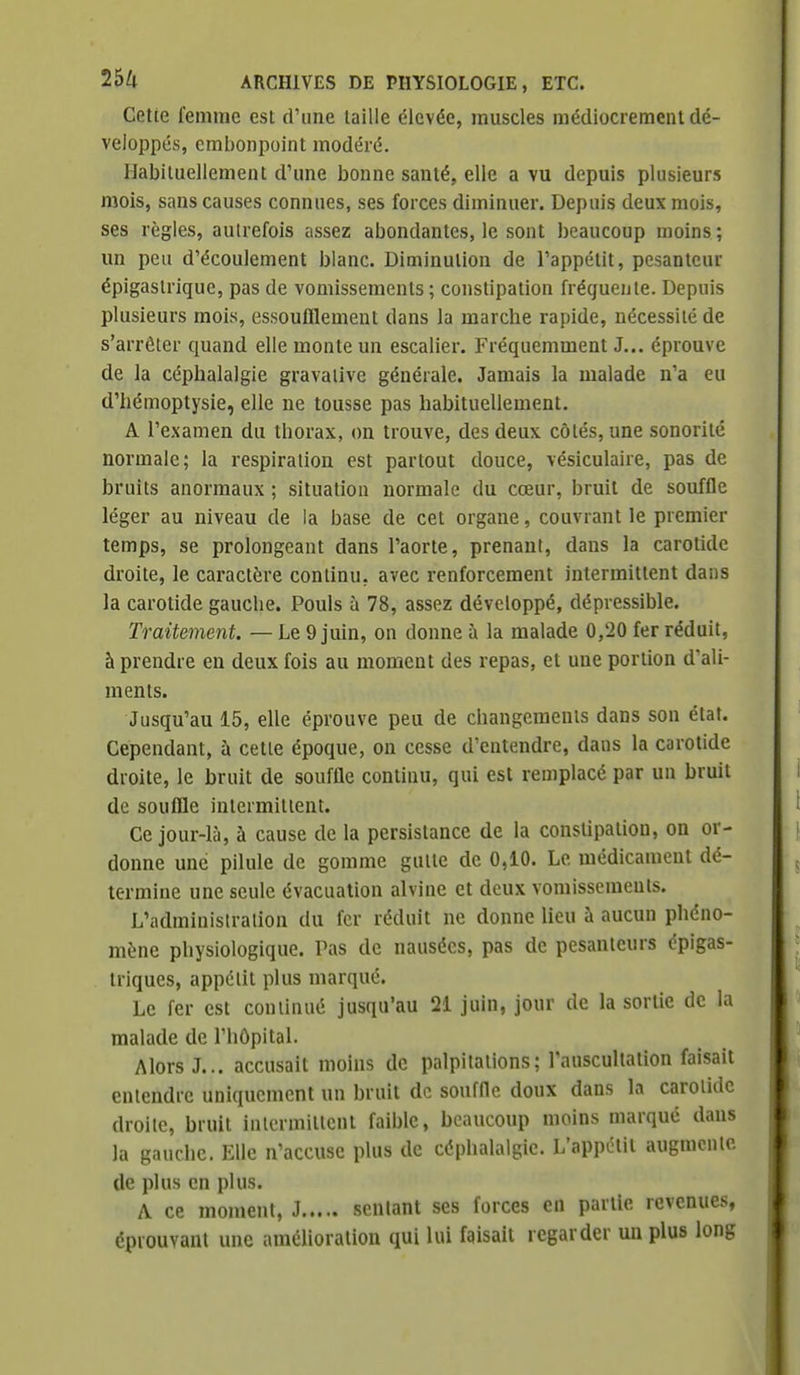 Cette femme est d'une taille élevée, muscles médiocrement dé- veloppés, embonpoint modéré. Habituellement d'une bonne santé, elle a vu depuis plusieurs mois, sans causes connues, ses forces diminuer. Depuis deux mois, ses règles, autrefois assez abondantes, le sont beaucoup moins ; un peu d'écoulement blanc. Diminution de l'appétit, pesanteur épigastrique, pas de vomissements ; constipation fréquente. Depuis plusieurs mois, essoufflement dans la marche rapide, nécessité de s'arrêter quand elle monte un escalier. Fréquemment J... éprouve de la céphalalgie gravaiive générale. Jamais la malade n'a eu d'hémoptysie, elle ne tousse pas habituellement. A l'examen du thorax, on trouve, des deux côtés, une sonorité normale; la respiration est partout douce, vésiculaire, pas de bruits anormaux ; situation normale du cœur, bruit de souffle léger au niveau de la base de cet organe, couvrant le premier temps, se prolongeant dans l'aorte, prenant, dans la carotide droite, le caractère continu, avec renforcement intermittent dans la carotide gauche. Pouls à 78, assez développé, dépressible. Traitement. — Le 9 juin, on donne à la malade 0,20 fer réduit, à prendre en deux fois au moment des repas, et une portion d'ali- ments. Jusqu'au 15, elle éprouve peu de changements dans son état. Cependant, a cette époque, on cesse d'entendre, dans la carotide droite, le hruit de souffle continu, qui est remplacé par un bruit de souffle intermittent. Ce jour-là, à cause de la persistance de la constipation, on or- donne une pilule de gomme gutte de 0,10. Le médicament dé- termine une seule évacuation alvine et deux vomissements. L'administration du fer réduit ne donne lieu à aucun phéno- mène physiologique. Tas de nausées, pas de pesanteurs épigas- triques, appétit plus marqué. Le fer est continué jusqu'au 21 juin, jour de la sortie de la malade de l'hôpital. Alors J... accusait moins de palpitations ; l'auscultation faisait entendre uniquement un bruit de souffle doux dans la carotide droite, bruit intermittent faible, beaucoup moins marqué dans la gauche. Elle n'accuse plus de céphalalgie. L'appétit augmente de plus en plus. A ce moment, J sentant ses forces en partie revenues, éprouvant une amélioration qui lui faisait regarder un plus long