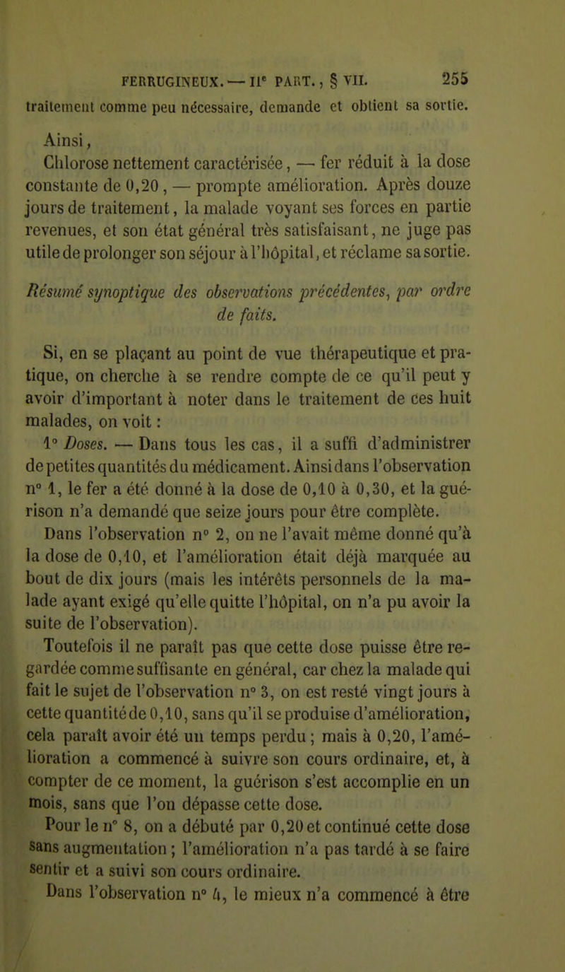 trailemeiil comme peu nécessaire, demande et obtient sa sortie. Ainsi, Clilorose nettement caractérisée, — fer réduit à la dose constante de 0,20, — prompte amélioration. Après douze jours de traitement, la malade voyant ses forces en partie revenues, et son état général très satisfaisant, ne juge pas utile de prolonger son séjour à l'iiôpital, et réclame sa sortie. Résumé synoptique des observations précédentes^ par oindre de faits. Si, en se plaçant au point de vue thérapeutique et pra- tique, on cherche à se rendre compte de ce qu'il peut y avoir d'important à noter dans le traitement de ces huit malades, on voit : 1 Doses. — Dans tous les cas, il a suffi d'administrer de petites quantités du médicament. Ainsidans l'observation n° 1, le fer a été donné à la dose de 0,10 à 0,30, et la gué- rison n'a demandé que seize jours pour être complète. Dans l'observation n 2, on ne l'avait même donné qu'à la dose de 0,10, et l'amélioration était déjà marquée au bout de dix jours (mais les intérêts personnels de la ma- lade ayant exigé qu'elle quitte l'hôpital, on n'a pu avoir la suite de l'observation). Toutefois il ne paraît pas que cette dose puisse être re- gardée comme suffisante en général, car chez la malade qui fait le sujet de l'observation n° 3, on est resté vingt jours à cette quantitéde 0,10, sans qu'il se produise d'amélioration, cela paraît avoir été un temps perdu ; mais à 0,20, l'amé- lioration a commencé à suivre son cours ordinaire, et, à compter de ce moment, la guérison s'est accomplie en un mois, sans que l'on dépasse cette dose. Pour le n 8, on a débuté par 0,20 et continué cette dose sans augmentation ; l'amélioration n'a pas tardé à se faire sentir et a suivi son cours ordinaire. Dans l'observation n 6, le mieux n'a commencé à être