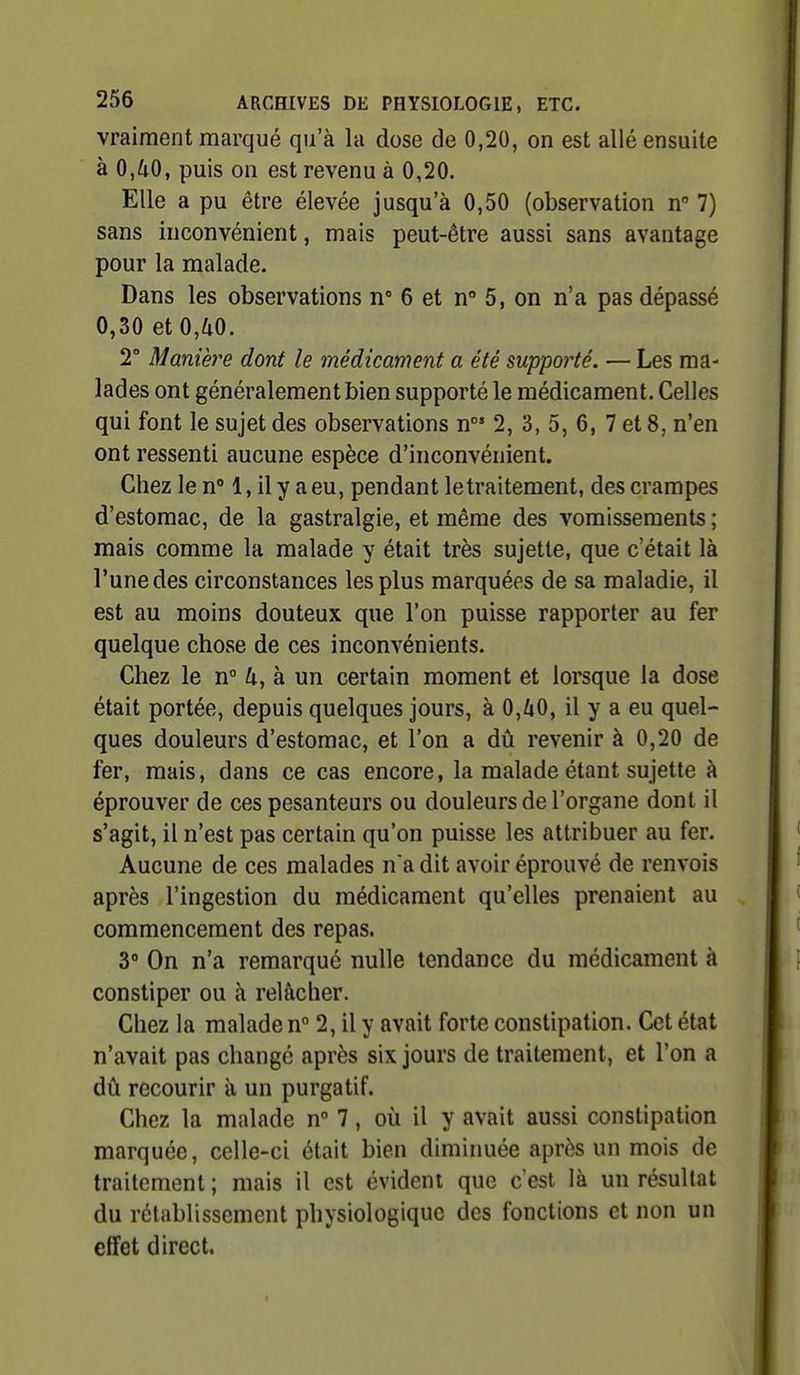 vraiment marqué qu'à la dose de 0,20, on est allé ensuite à 0,40, puis on est revenu à 0,20. Elle a pu être élevée jusqu'à 0,50 (observation n 7) sans inconvénient, mais peut-être aussi sans avantage pour la malade. Dans les observations n 6 et n° 5, on n'a pas dépassé 0,30 et 0,40. 2° Manière dont le médicament a été supporté. — Les ma- lades ont généralement bien supporté le médicament. Celles qui font le sujet des observations n' 2, 3, 5, 6, 7 et 8, n'en ont ressenti aucune espèce d'inconvénient. Chez le n° 1, il y a eu, pendant letraitement, des crampes d'estomac, de la gastralgie, et même des vomissements ; mais comme la malade y était très sujette, que c'était là l'une des circonstances les plus marquées de sa maladie, il est au moins douteux que l'on puisse rapporter au fer quelque chose de ces inconvénients. Chez le n 4, à un certain moment et lorsque la dose était portée, depuis quelques jours, à 0,40, il y a eu quel- ques douleurs d'estomac, et l'on a dû revenir à 0,20 de fer, mais, dans ce cas encore, la malade étant sujette à éprouver de ces pesanteurs ou douleurs de l'organe dont il s'agit, il n'est pas certain qu'on puisse les attribuer au fer. Aucune de ces malades n'a dit avoir éprouvé de renvois après l'ingestion du médicament qu'elles prenaient au commencement des repas. 3° On n'a remarqué nulle tendance du médicament à constiper ou à relâcher. Chez la malade n 2, il y avait forte constipation. Cet état n'avait pas changé après six jours de traitement, et l'on a dû recourir à un purgatif. Chez la malade n 7, où il y avait aussi constipation marquée, celle-ci était bien diminuée après un mois de traitement ; mais il est évident que c est là un résultat du rétablissement physiologique des fonctions et non un effet direct.