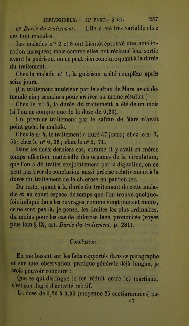 /jo Durcp du traitement. — Elle a été très variable chez ces huit malades. Les malades n 2 et 8 ont bientôt éprouvé une amélio- ration marquée; mais comme elles ont réclamé leur sortie avant la guérison, on ne peut rien conclure quant à la durée du traitement. Chez la malade n 1, la guérison a été complète après seize jours. (Un traitement antérieur par le safran de Mars avait de- mandé cinq semaines pour arriver au même résultat.) Chez le n° 3, la durée du traitement a été de un mois (si l'on ne compte que de la dose de 0,20). Un premier traitement par le safran de Mars n'avait point guéri la malade. Chez le n 4, le traitement a duré hl jours ; chez le n 7, 53 ; chez le n° 6, 36 ; chez le n 5, 71. Dans les deux derniers cas, comme il y avait en même temps affection matérielle des organes de la circulation, que l'on a dû traiter conjointement par la digitaline, on ne peut pas tirer de conclusion aussi précise relativement à la durée du traitement de la chlorose en particulier. Du reste, quant à la durée du traitement de cette mala- die et au court espace de temps que l'on trouve quelque- fois indiqué dans les ouvrages, comme vingt jours et moins, ce ne sont pas là, je pense, les limites les plus ordinaires, du moins pour les cas de chlorose bien prononcée (voyez plus loin § IX, art. Durée du traitement, p. 281). Conclusion. En me basant sur les faits rapportés dans ce paragraphe et sur une observation pratique générale déjà longue, je crois pouvoir conclure : Que ce qui distingue le fer réduit entre les martiaux, c'est son degré d'activité relatif. La dose de 0,20 à 0,30 (moyenne 25 centigrammes) pa- 47