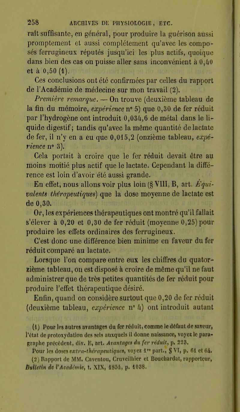 raît suffisante, en général, pour produire la guérison aussi promptement et aussi complètement qu'avec les compo- sés ferrugineux réputés jusqu'ici les plus actifs, quoique dans bien des cas on puisse aller sans inconvénient à 0,/jO et à 0,50 (1). Ces conclusions ont été confirmées par celles du rapport de l'Académie de médecine sur mon travail (2). Première remarque. — On trouve (deuxième tableau de la fin du mémoire, expérience tv 5) que 0,30 de fer réduit par l'hydrogène ont introduit 0,03^,6 de métal dans le li- quide digestif ; tandis qu'avec la même quantité de lactate de fer, il n'y en a eu que 0,015,2 (onzième tableau, expé- rience n' 3). Cela portait à croire que le fer réduit devait être au moins moitié plus actif que le lactate. Cependant la diffé- rence est loin d'avoir été aussi grande. En effet, nous allons voir plus loin (§ VIII, B, art. Équi- valents thérapeutiques) que la dose moyenne de lactate est de 0,30. Or, les expériences thérapeutiques ont montré qu'il fallait s'élever à 0,20 et 0,30 de fer réduit (moyenne 0,25) pour produire les effets ordinaires des ferrugineux. C'est donc une différence bien minime en faveur du fer réduit comparé au lactate. Lorsque l'on compare entre eux les chiffres du quator- zième tableau, on est disposé à croire de même qu'il ne faut administrer que de très petites quantités de fer réduit pour produire l'effet thérapeutique désiré. Enfin, quand on considère surtout que 0,20 de fer réduit (deuxième tableau, expérience n h) ont introduit autant (1) Pour Ips autres avantages du fer réduit, comme le défaut de saveur, Tétat de protoxydalion des sels auxquels il donne naissance, voyez le para- graphe procèdent, div. art. Avantages du fer vcdtiii, p. 223. Pour les ùosci cxtvn-thérapentiqHcs, voyez 1 pari., § VI, p. fil et 6à. (2) Rapport de MiM. Cavcntou, Cruvciiiiicr et Bouchardal, rapporteur, ÙuUetln de VAcadcmie, t. XIX, 185i, p. 1038.
