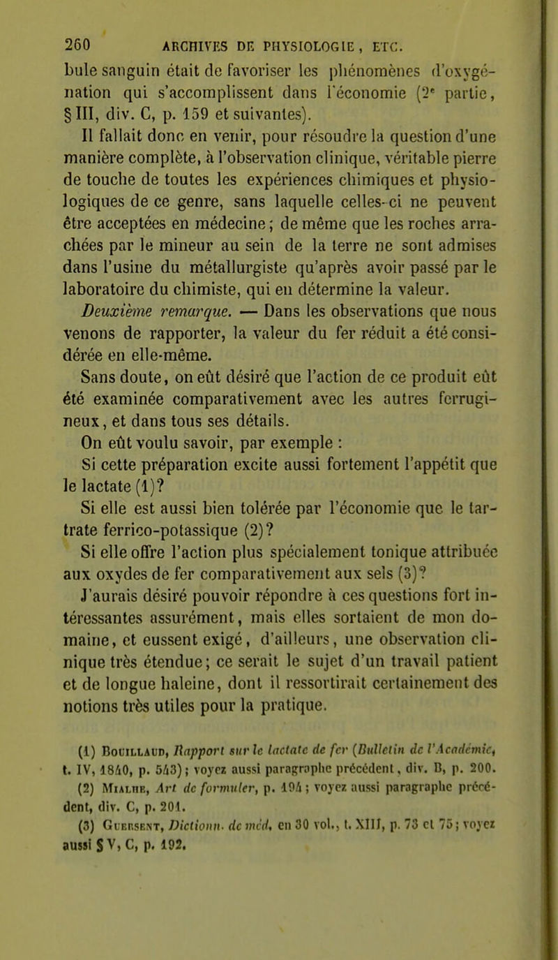 bule sanguin était de favoriser les pliénomènes d'oxygé- nation qui s'accomplissent dans Téconomie {'2 partie, §111, div. C, p. 159 et suivantes). Il fallait donc en venir, pour résoudre la question d'une manière complète, à l'observation clinique, véritable pierre de touche de toutes les expériences chimiques et physio- logiques de ce genre, sans laquelle celles- ci ne peuvent être acceptées en médecine ; de même que les roches arra- chées par le mineur au sein de la terre ne sont admises dans l'usine du métallurgiste qu'après avoir passé par le laboratoire du chimiste, qui en détermine la valeur. Deuxième remarque. — Dans les observations que nous venons de rapporter, la valeur du fer réduit a été consi- dérée en elle-même. Sans doute, on eût désiré que l'action de ce produit eût été examinée comparativement avec les autres ferrugi- neux, et dans tous ses détails. On eût voulu savoir, par exemple : Si cette préparation excite aussi fortement l'appétit que le lactate (1)? Si elle est aussi bien tolérée par l'économie que le tar- trate ferrico-potassique (2)? Si elle offre l'action plus spécialement tonique attribuée aux oxydes de fer comparativement aux sels (3)? J'aurais désiré pouvoir répondre à ces questions fort in- téressantes assurément, mais elles sortaient de mon do- maine, et eussent exigé, d'ailleurs, une observation cli- nique très étendue; ce serait le sujet d'un travail patient et de longue haleine, dont il ressortirait certainement des notions très utiles pour la pratique. (1) BociLLAUD, Happorl sur h lactate de fer {Bulletin de l'AcadcmiCf t. IV, 1840, p. 543); voyez aussi paraproplic précédent, div. B, p. 200. (2) MuLHE, Art de formuler, p. 194 ; voyez aussi paragraphe précé- dent, div. C, p. 201. (3) GiEnsE.NT, Dictiomi. de mcd, en 30 vol., t. XIII, p. 73 cl 75; voyez aussi S V, C, p. 192.