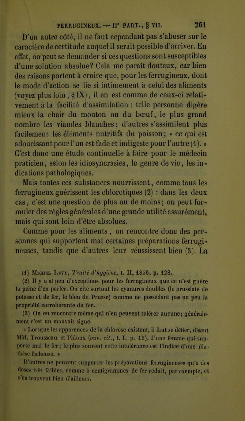 D'un autre côté, il ne faut cependant pas s'abuser sur le caractère de certitude auquel il serait possible d'arriver. En effet, on peut se demander si ces questions sont susceptibles d'une solution absolue? Cela me paraît douteux, car bien des raisons portent à croire que, pour les ferrugineux, dont le mode d'action se lie si intimement à celui des aliments (voyez plus loin , § IX), il en est comme de ceux-ci relati- vement à la facilité d'assimilation : telle personne digère mieux la chair du mouton ou du bœuf, le plus grand nombre les viandes blanches; d'autres s'assimilent plus facilement les éléments nutritifs du poisson; « ce qui est adoucissant pour l'un est fade et indigeste pour l'autre (1). » C'est donc une étude continuelle à faire pour le médecin praticien, selon les idiosyncrasies, le genre dévie, les in- dications pathologiques. Mais toutes ces substances nourrissent, comme tous les ferrugineux guérissent les chlorotiques (2) : dans les deux cas, c'est une question de plus ou de moins; on peut for- muler des règles générales d'une grande utilité assurément, mais qui sont loin d'être absolues. Comme pour les aliments , on rencontre donc des per- sonnes qui supportent mal certaines préparations ferrugi- neuses, tandis que d'autres leur réussissent bien (3). La (d) Michel Lévy, Traité d'hygiène, t. II, 1850, p. 128. (2) Il y a si peu d'exceptions pour les ferrugineux que ce n'est guère la peine d'en parler. On cile surtout les cyanures doubles (le prussiale de potasse et de fer, le bleu de Prusse) comme ne possédant pas ou peu la propriété corroborante du fer. (3) On en rencontre môme qui n'en peuvent tolérer aucune; généralo- mont c'est un mauvais signe. a Lorsque les apparences de la chlorose existent, il faut se défier, disent MM. Trousseau et Pidoux {ouu. cit., t. I, p. 15), d'une femme qui sup- porte mal le fer; le plus souvent celle intolérance est l'indice d'une dia- tht sc fâcheuse. » D'autres ne peuvent supporter les préparations forruginouses qu'à des doses très faibles, comme 5 centigrammes de fer réduit, par exemple, et s'en trouvent bien d'ailleurs.
