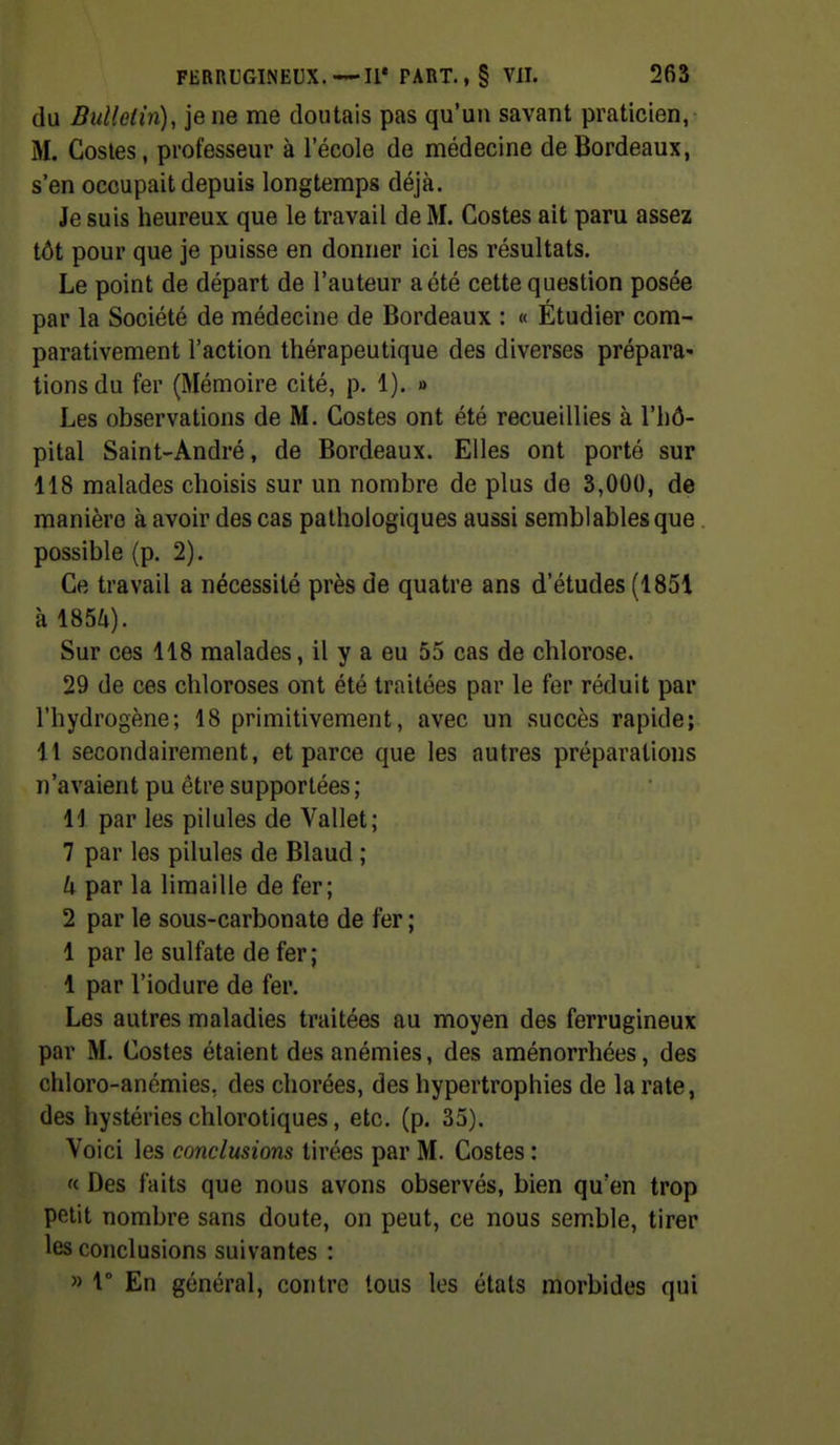 du Bidleiin), je ne me doutais pas qu'un savant praticien, M. Gosles, professeur à l'école de médecine de Bordeaux, s'en occupait depuis longtemps déjà. Je suis heureux que le travail de M. Costes ait paru assez tôt pour que je puisse en donner ici les résultats. Le point de départ de l'auteur a été cette question posée par la Société de médecine de Bordeaux : « Étudier com- parativement l'action thérapeutique des diverses prépara- tions du fer (Mémoire cité, p. 1). » Les observations de M. Costes ont été recueillies à l'hô- pital Saint-André, de Bordeaux. Elles ont porté sur 118 malades choisis sur un nombre de plus de 3,000, de manière à avoir des cas pathologiques aussi semblables que possible (p. 2). Ce travail a nécessité près de quatre ans d'études (1851 à 185a). Sur ces 118 malades, il y a eu 55 cas de chlorose. 29 de ces chloroses ont été traitées par le fer réduit par l'hydrogène; 18 primitivement, avec un succès rapide; Il secondairement, et parce que les autres préparations n'avaient pu être supportées ; 11 par les pilules de Vallet; 7 par les pilules de Blaud ; U par la limaille de fer; 2 par le sous-carbonate de fer ; 1 par le sulfate de fer; 1 par l'iodure de fer. Les autres maladies traitées au moyen des ferrugineux par M. Costes étaient des anémies, des aménorrhées, des chloro-anémies, des chorées, des hypertrophies de la rate, des hystéries chlorotiques, etc. (p. 35). Voici les conclusions tirées par M. Costes : « Des faits que nous avons observés, bien qu'en trop petit nombre sans doute, on peut, ce nous semble, tirer les conclusions suivantes : » r En général, contre tous les états morbides qui