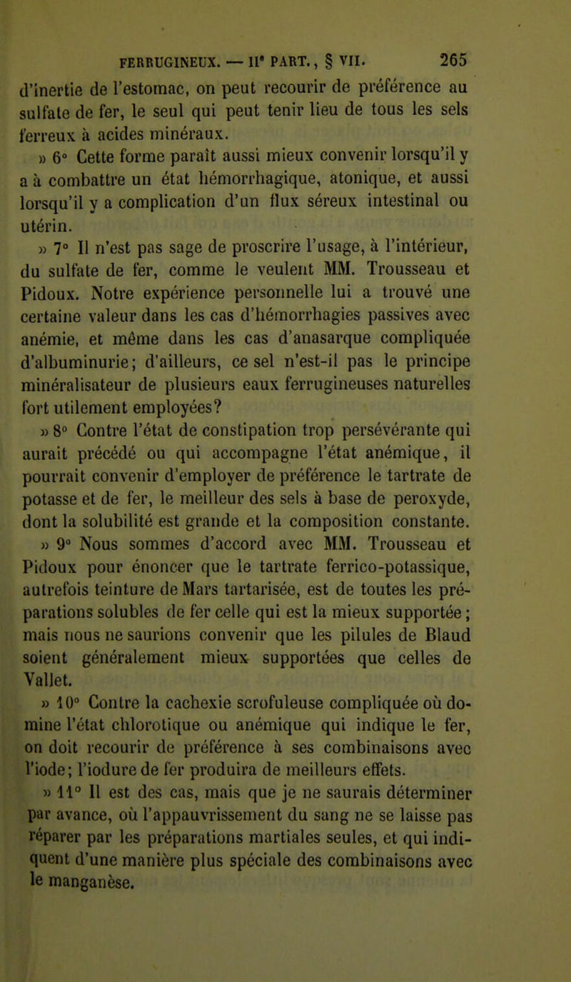 d'inertie de l'estomac, on peut recourir de préférence au sulfate de fer, le seul qui peut tenir lieu de tous les sels ferreux à acides minéraux. » 6 Cette forme paraît aussi mieux convenir lorsqu'il y a à combattre un état liémorrhagique, atonique, et aussi lorsqu'il y a complication d'un flux séreux intestinal ou utérin. » 7° Il n'est pas sage de proscrire l'usage, à l'intérieur, du sulfate de fer, comme le veulent MM. Trousseau et Pidoux. Notre expérience personnelle lui a trouvé une certaine valeur dans les cas d'hémorrhagies passives avec anémie, et môme dans les cas d'anasarque compliquée d'albuminurie; d'ailleurs, ce sel n'est-il pas le principe rainéralisateur de plusieurs eaux ferrugineuses naturelles fort utilement employées? » 8° Contre l'état de constipation trop persévérante qui aurait précédé ou qui accompagne l'état anémique, il pourrait convenir d'employer de préférence le tartrate de potasse et de fer, le meilleur des sels à base de peroxyde, dont la solubilité est grande et la composition constante. » 9 Nous sommes d'accord avec MM. Trousseau et Pidoux pour énoncer que le tartrate ferrico-potassique, autrefois teinture de Mars tartarisée, est de toutes les pré- parations solubles de fer celle qui est la mieux supportée ; mais nous ne saurions convenir que les pilules de Blaud soient généralement mieux supportées que celles de Vallet. » 10° Contre la cachexie scrofuleuse compliquée où do- mine l'état chlorotique ou anémique qui indique le fer, on doit recourir de préférence à ses combinaisons avec l'iode; l'iodure de fer produira de meilleurs effets. M 11° Il est des cas, mais que je ne saurais déterminer par avance, où l'appauvrissement du sang ne se laisse pas réparer par les préparations martiales seules, et qui indi- quent d'une manière plus spéciale des combinaisons avec le manganèse.