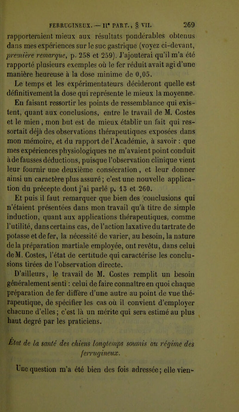 rapporteraient mieux aux résultats pondérables obtenus daiis mes expériences sur le suc gastrique (voyez ci-devant, première remarque, p. 258 et 259). J'ajouterai qu'il m'a été rapporté plusieurs exemples où le fer réduit avait agi d'une manière heureuse à la dose minime de 0,05. Le temps et les expérimentateurs décideront quelle est définitivement la dose qui représente le mieux la moyenne. Eu faisant ressortir les points de ressemblance qui exis- tent, quant aux conclusions, entre le travail de M. Costes et le mien , mon but est de mieux établir un fait qui res- sortait déjà des observations thérapeutiques exposées dans mon mémoire, et du rapport de l'Académie, à savoir : que mes expériences physiologiques ne m'avaient point conduit àde fausses déductions, puisque l'observation clinique vient leur fournir une deuxième consécration , et leur donner ainsi un caractère plus assuré ; c'est une nouvelle applica- tion du précepte dont j'ai parlé p. 13 et 260. Et puis il faut remarquer que bien des 'conclusions qui n'étaient présentées dans mon travail qu'à titre de simple induction, quant aux applications thérapeutiques, comme l'utilité, dans certains cas, de l'action laxative du tartrate de potasse et de fer, la nécessité de varier, au besoin, la nature delà préparation martiale employée, ont revêtu, dans celui de M. Costes, l'état de certitude qui caractérise les conclu- sions tirées de l'observation directe. D'ailleurs, le travail de M. Costes remplit un besoin généralement senti : celui de faire connaître en quoi chaque préparation de fer diffère d'une autre au point de vue thé- rapeutique, de spécifier les cas où il convient d'employer chacune d'elles ; c'est là un mérite qui sera estimé au plus haut degré par les praticiens. t^tat de la santé des chiens longtemps soumis au régime des ferrugineux. tinc question m'a été bien des fois adressée ; elle vien-