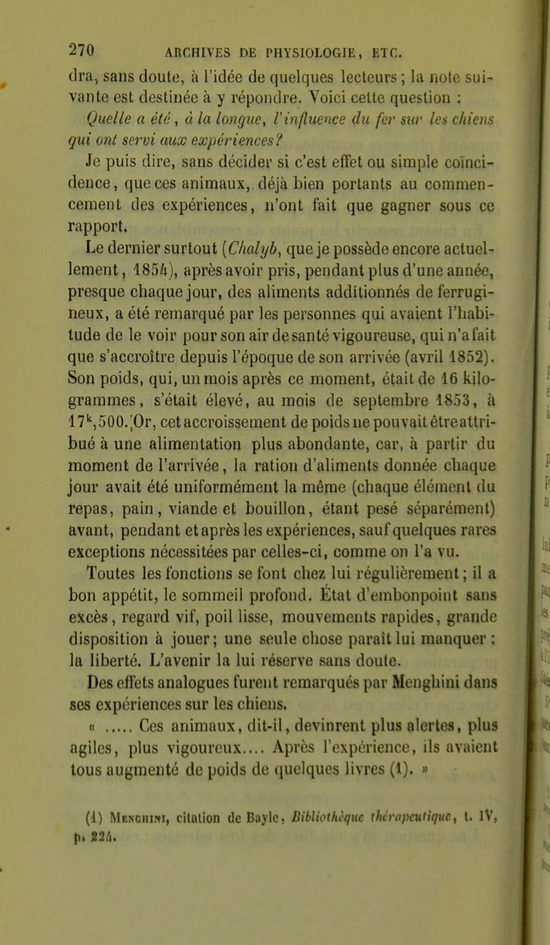 dra, sans doute, à l'idée de quelques lecteurs ; la note sui- vante est destinée à y répondre. Voici cette question : Quelle a été, à la longue, linfluence du fer sur Ich chiens gui ont servi aux expériences ? Je puis dire, sans décider si c'est effet ou simple coïnci- dence, que ces animaux, déjà bien portants au commen- cement des expériences, n'ont fait que gagner sous ce rapport. Le dernier surtout [Chalyb, que je possède encore actuel- lement , 185Û), après avoir pris, pendant plus d'une année, presque chaque jour, des aliments additionnés de ferrugi- neux, a été remarqué par les personnes qui avaient l'habi- tude de le voir pour son air de santé vigoureuse, qui n'a fait que s'accroître depuis l'époque de son arrivée (avril 1852). Son poids, qui, un mois après ce moment, était de 16 kilo- grammes , s'était élevé, au mois de septembre 1853, à l7'',500.|Or, cet accroissement de poids ne pouvait étreattri- bué à une alimentation plus abondante, car, à partir du moment de l'arrivée, la ration d'aliments donnée chaque jour avait été uniformément la même (chaque élément du repas, pain, viande et bouillon, étant pesé séparément) avant, pendant et après les expériences, sauf quelques rares exceptions nécessitées par celles-ci, comme on l'a vu. Toutes les fonctions se font chez lui régulièrement ; il a bon appétit, le sommeil profond. État d'embonpoint sans excès, regard vif, poil lisse, mouvements rapides, grande disposition à jouer; une seule chose paraît lui manquer : la liberté. L'avenir la lui réserve sans doute. Des effets analogues furent remarqués par Menghini dans ses expériences sur les chiens. tt Ces animaux, dit-il, devinrent plus alertes, plus agiles, plus vigoureux.... Après l'expérience, ils avaient tous augmenté de poids de quelques livres (1). » (1) Menouiwi, cilQlion tlcBaylc, Uibliothcquc thérapeutique, l. IV,