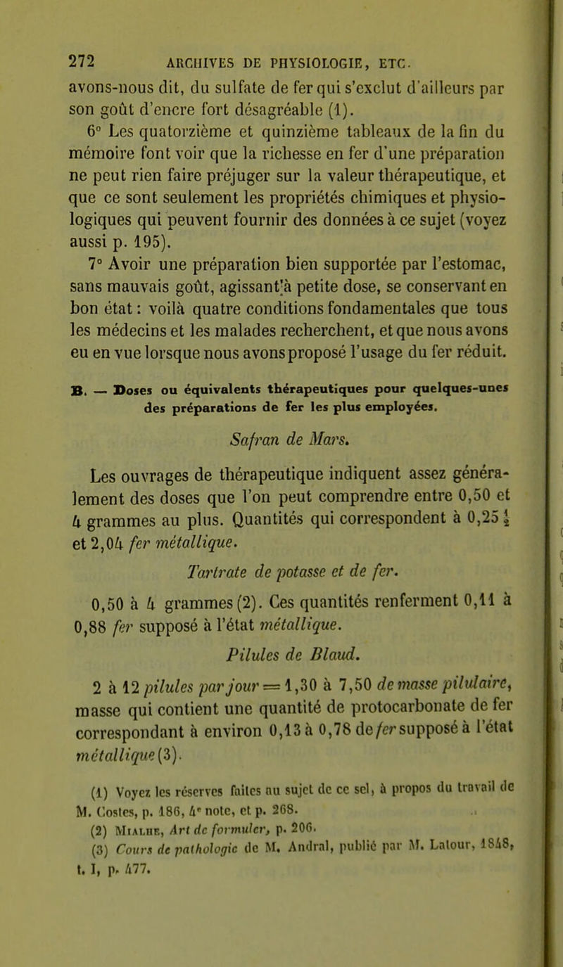 avons-nous dit, du sulfate de fer qui s'exclut d'ailleurs par son goût d'encre fort désagréable (1). 6° Les quatorzième et quinzième tableaux de la fin du mémoire font voir que la richesse en fer d'une préparation ne peut rien faire préjuger sur la valeur thérapeutique, et que ce sont seulement les propriétés chimiques et physio- logiques qui peuvent fournir des données à ce sujet (voyez aussi p. 195). 7° Avoir une préparation bien supportée par l'estomac, sans mauvais goût, agissant'à petite dose, se conservant en bon état: voilà quatre conditions fondamentales que tous les médecins et les malades recherchent, et que nous avons eu en vue lorsque nous avons proposé l'usage du fer réduit. B, Doses ou équivalents thérapeutiques pour quelques-unes des préparations de fer les plus employées. Safran de Mars. Les ouvrages de thérapeutique indiquent assez généra- lement des doses que l'on peut comprendre entre 0,50 et U grammes au plus. Quantités qui correspondent à 0,25 [ et 2,04 fer métallique. Tarlrate de potasse et de fer. 0,50 à U grammes (2). Ces quantités renferment 0,11 à 0,88 fer supposé à l'état métallique. Pilules de Blaud. 2 à 12 pilules par jour = i,ZO à 7,50 de masse piMairc^ masse qui contient une quantité de protocarbonate de fer correspondant à environ 0,13 à 0,78 de/er supposé à l'état métallique [Z). (1) Voyez les réserves faîles nu sujet de ce sel, à propos du travail de M. Cosles, p. 186, W note, et p. 268. (2) MiALHE, Art de formuler, p. 206. (3) Cours de pathologie de M. Andral, publié par M. Lalour, 18i8, t. I, p. A77.