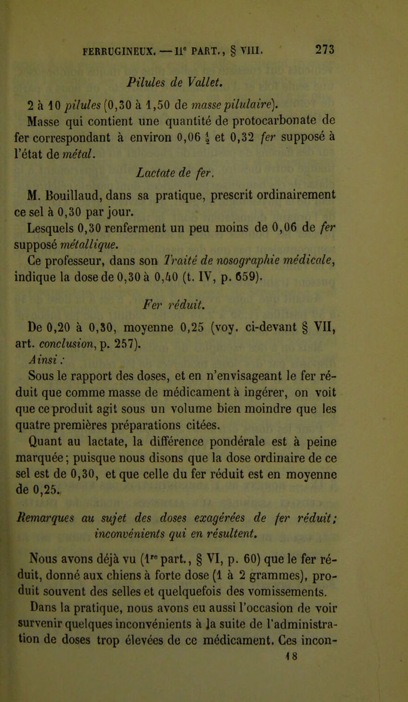 Pilules de Vallet. 2 à 10 pilules (0,30 à 1,50 de masse pilulairc). Masse qui contient une quantité de protocarbonate de fer correspondant à environ 0,06 | et 0,32 fer supposé à l'état de métal. Lactate de fer. M. Bouillaud, dans sa pratique, prescrit ordinairement ce sel à 0,30 par jour. Lesquels 0,30 renferment un peu moins de 0,06 de fer supposé métallique. Ce professeur, dans son Iraité de nosographie médicale, indique la dose de 0,30 à 0,^0 (t. IV, p. 659). Fei' réduit. De 0,20 à 0,80, moyenne 0,25 (voy. ci-devant § VII, art. conclusion, p. 257). A insi : Sous le rapport des doses, et en n'envisageant le fer ré- duit que comme masse de médicament à ingérer, on voit que ce produit agit sous un volume bien moindre que les quatre premières préparations citées. Quant au lactate, la différence pondérale est à peine marquée ; puisque nous disons que la dose ordinaire de ce sel est de 0,30, et que celle du fer réduit est en moyenne de 0,25. Remarques au sujet des doses exagérées de fer réduit; inconvénients qui en résultent. Nous avons déjà vu (1 part., § VI, p. 60) que le fer ré- duit, donné aux chiens à forte dose (1 à 2 grammes), pro- duit souvent des selles et quelquefois des vomissements. Dans la pratique, nous avons eu aussi l'occasion de voir survenir quelques inconvénients à la suite de l'administra- tion de doses trop élevées de ce médicament. Ces incon- 48