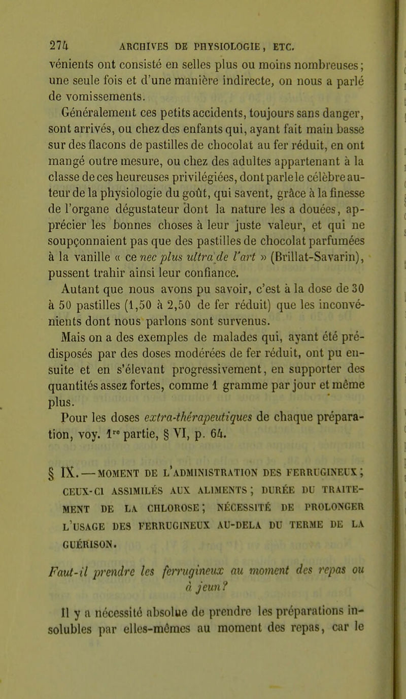 vénierits ont consisté en selles plus ou moins nombreuses; une seule fois et d'une manière indirecte, on nous a parlé de vomissements. Généralement ces petits accidents, toujours sans danger, sont arrivés, ou chez des enfants qui, ayant fait main basse sur des flacons de pastilles de chocolat au fer réduit, en ont mangé outre mesure, ou chez des adultes appartenant à la classe de ces heureuses privilégiées, dont parle le célèbre au- teur de la physiologie du goût, qui savent, grâce à la finesse de l'organe dégustateur dont la nature les a douées, ap- précier les bonnes choses à leur juste valeur, et qui ne soupçonnaient pas que des pastilles de chocolat parfumées à la vanille « cenec plus ultra de l'art » (Brillât-Savarin), pussent trahir ainsi leur confiance. Autant que nous avons pu savoir, c'est à la dose de 30 à 50 pastilles (1,50 à 2,50 de fer réduit) que les inconvé- nients dont nous parlons sont survenus. Mais on a des exemples de malades qui, ayant été pré- disposés par des doses modérées de fer réduit, ont pu en- suite et en s'élevant progressivement, en supporter des quantités assez fortes, comme 1 gramme par jour et même plus. Pour les doses extra-thérapeutiques de chaque prépara- tion, voy. 1 partie, § VI, p. 64. § IX. — MOMENT DE L*ADMINISTRATION DES FERRUGINEUX; CEUX-CI ASSIMILÉS AUX ALIMENTS; DURÉE DU TRAITE- MENT DE LA chlorose; NÉCESSITÉ DE PROLONGER l'usage des FERRUGINEUX AU-DELA DU TERME DE LA GUÉRISON. Faut-il prendre les ferrugineux au moment des repas ou à Jeun ? Il y a nécessité absolue de prendre les préparations in- solubles par elles-mêmes au moment des repas, car le