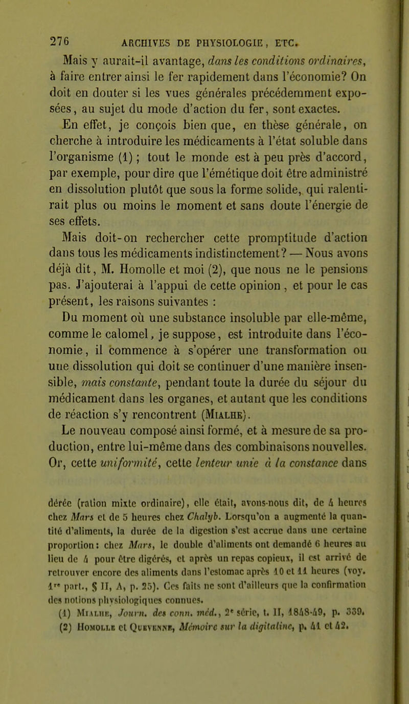 Mais y aurait-il avantage, dans les conditions ordinaires, à faire entrer ainsi le fer rapidement dans l'économie? On doit en douter si les vues générales précédemment expo- sées, au sujet du mode d'action du fer, sont exactes. En effet, je conçois bien que, en thèse générale, on cherche à introduire les médicaments à l'état soluble dans l'organisme (1) ; tout le monde est à peu près d'accord, par exemple, pour dire que l'émétique doit être administré en dissolution plutôt que sous la forme solide, qui ralenti- rait plus ou moins le moment et sans doute l'énergie de ses effets. Mais doit-on rechercher cette promptitude d'action dans tous les médicaments indistinctement? — Nous avons déjà dit, M. HomoUe et moi (2), que nous ne le pensions pas. J'ajouterai à l'appui de cette opinion , et pour le cas présent, les raisons suivantes : Du moment où une substance insoluble par elle-même, comme le calomel, je suppose, est introduite dans l'éco- nomie, il commence à s'opérer une transformation ou une dissolution qui doit se continuer d'une manière insen- sible, mais constante, pendant toute la durée du séjour du médicament dans les organes, et autant que les conditions de réaction s'y rencontrent (Mialhe). Le nouveau composé ainsi formé, et à mesure de sa pro- duction, entre lui-même dans des combinaisons nouvelles. Or, cette uniformité, cette lenteur unie à la constance dans dérée (ration mixte ordinaire), elle était, avons-nous dit, de 4 lieurcs chez ij/rtrs el de 5 heures chez Chalyb. Lorsqu'on a augmenté la quan- tité d'aliments, la durée de la digestion s'est accrue dans une certaine proportion: chez Mars, le double d'aliments ont demandé 6 heures au lieu de l\ pour ùlrc digérés, et après un repas copieux, il est arrivé de retrouver encore des aliments dans l'estomac après 10 cl 11 heures (voy. 1« part., S II, A, p. 25). Ces faits ne sont d'ailleurs que la confirmation de» notions plivsiologiqucs connues. (1) MiALiiR, Joui n, des cotm. mc'rf., 2« série, t. II, 18/i8-/i9, p. 339. (2) HoMOLLB el QuEYENM!, Mcmoîvc sur la digilalinc, p, 41 el 42.