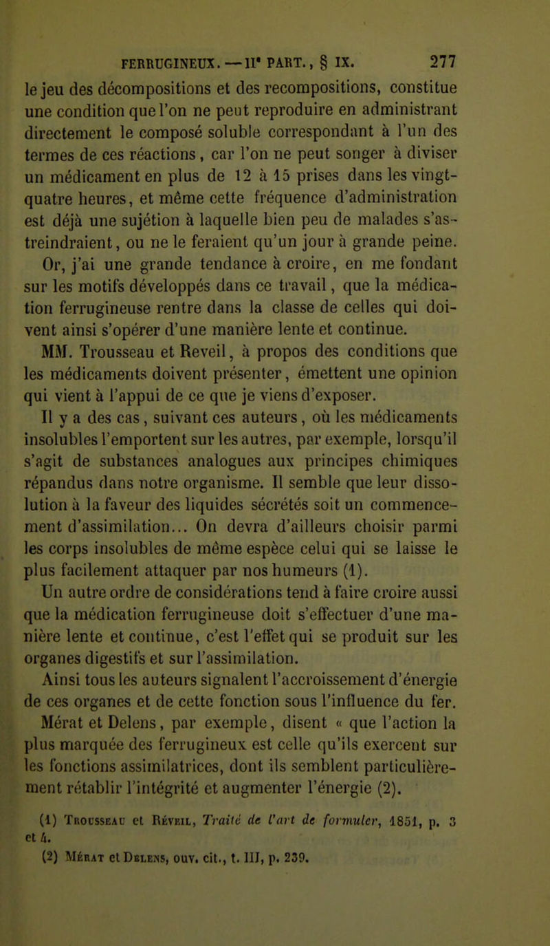 le jeu des décompositions et des recompositions, constitue une condition que l'on ne peut reproduire en administrant directement le composé soluble correspondant à l'un des termes de ces réactions, car l'on ne peut songer à diviser un médicament en plus de 12 à 15 prises dans les vingt- quatre heures, et môme cette fréquence d'administration est déjà une sujétion à laquelle bien peu de malades s'as- treindraient, ou ne le feraient qu'un jour à grande peine. Or, j'ai une grande tendance à croire, en me fondant sur les motifs développés dans ce travail, que la médica- tion ferrugineuse rentre dans la classe de celles qui doi- vent ainsi s'opérer d'une manière lente et continue. MM. Trousseau et Réveil, à propos des conditions que les médicaments doivent présenter, émettent une opinion qui vient à l'appui de ce que je viens d'exposer. Il y a des cas, suivant ces auteurs, où les médicaments insolubles l'emportent sur les autres, par exemple, lorsqu'il s'agit de substances analogues aux principes chimiques répandus dans notre organisme. Il semble que leur disso- lution à la faveur des liquides sécrétés soit un commence- ment d'assimilation... On devra d'ailleurs choisir parmi les corps insolubles de même espèce celui qui se laisse le plus facilement attaquer par nos humeurs (1). Un autre ordre de considérations tend à faire croire aussi que la médication ferrugineuse doit s'effectuer d'une ma- nière lente et continue, c'est l'effet qui se produit sur les organes digestifs et sur l'assimilation. Ainsi tous les auteurs signalent l'accroissement d'énergie de ces organes et de cette fonction sous l'influence du fer. Mérat et Delens, par exemple, disent « que l'action la plus marquée des ferrugineux est celle qu'ils exercent sur les fonctions assimilatrices, dont ils semblent particulière- ment rétablir l'intégrité et augmenter l'énergie (2). (1) Trousseau et Réveil, Traité de l'art de formuler, 1851, p. 3 et 4. (2) Mérat cIDblejis, ouv. cit., t. III, p. 239.