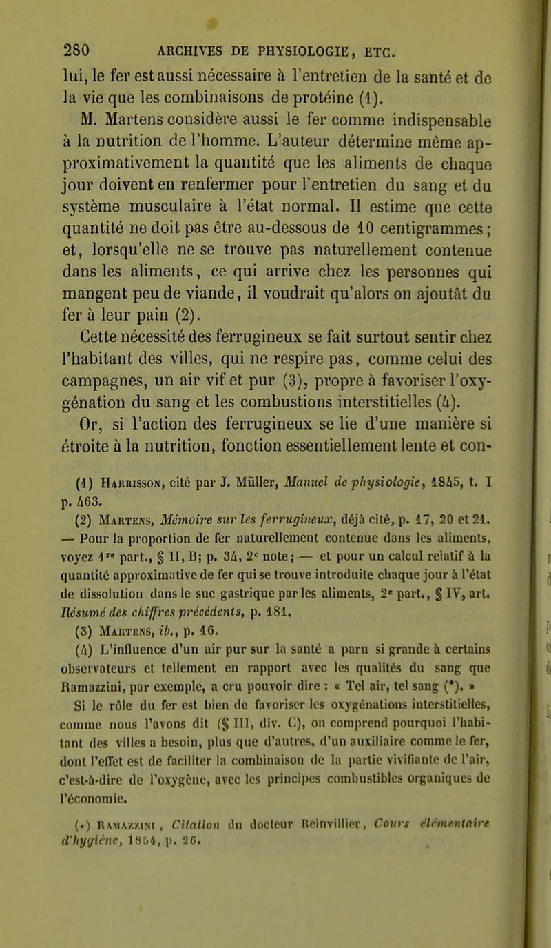lui, le fer est aussi nécessaire à l'entretien de la santé et de la vie que les combinaisons de protéine (1). M. Martens considère aussi le fer comme indispensable à la nutrition de l'homme. L'auteur détermine même ap- proximativement la quantité que les aliments de chaque jour doivent en renfermer pour l'entretien du sang et du système musculaire à l'état normal. Il estime que cette quantité ne doit pas être au-dessous de 10 centigrammes ; et, lorsqu'elle ne se trouve pas naturellement contenue dans les aliments, ce qui arrive chez les personnes qui mangent peu de viande, il voudrait qu'alors on ajoutât du fer à leur pain (2). Cette nécessité des ferrugineux se fait surtout sentir chez l'habitant des villes, qui ne respire pas, comme celui des campagnes, un air vif et pur (3), propre à favoriser l'oxy- génation du sang et les combustions interstitielles {U). Or, si l'action des ferrugineux se lie d'une manière si étroite à la nutrition, fonction essentiellement lente et con- (1) Habrisson, cité par J. Millier, Manuel de physiologie, 18i5, t. I p. A63. (2) Martens, Mémoire sur les ferrugineux, déjà cité, p. 17, 20 et 21. — Pour la proportion de fer naturellement contenue dans les aliments, voyez d part., § II, B; p. 2* note; — et pour un calcul relatif à la quantité approximutivc de fer qui se trouve introduite chaque jour à l'état de dissolution dans le suc gastrique parles aliments, 2 part., § IV, art. Résumé des chiffres précédents, p. 181, (3) Mabtens, ib., p. 16. (4) L'influence d'un air pur sur la santé a paru si grande à certains observateurs et tellement en rapport avec les qualités du sang que Ramazzini, par exemple, a cru pouvoir dire : a Tel air, tel sang (*). » Si le rôle du fer est bien de favoriser les oxygénations interstitielles, comme nous l'avons dit (§ III, div. G), on comprend pourquoi l'habi- tant des villes a besoin, plus que d'autres, d'un auxiliaire comme le fer, dont l'effet est de faciliter la combinaison de la partie vivifiante de l'air, c'est-à-dire de l'oxygène, avec les principes combustibles organiques de l'économie. (.) RAMAZziM , CUalion du docteur Reinvillier, Cours clcmtntaire d'hygiène, 1854, p. 26.