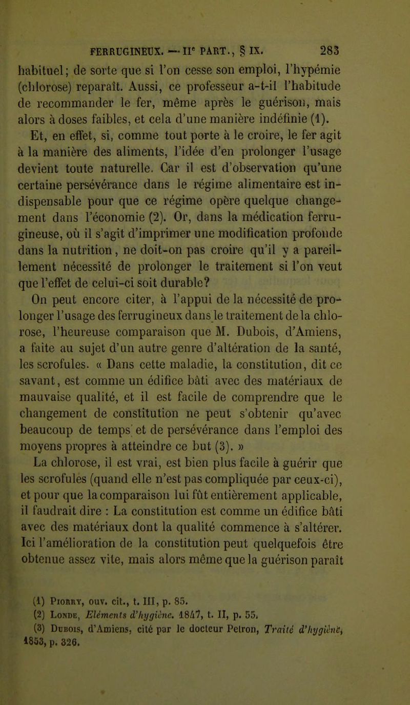 liabituel; de sorte que si l'on cesse son emploi, l'hypémie (clilorose) reparaît. Aussi, ce professeur a-t-il l'habitude de recommander le fer, même après le guérison, mais alors à doses faibles, et cela d'une manière indéfinie (1). Et, en effet, si, comme tout porte à le croire, le fer agit à la manière des aliments, l'idée d'en prolonger l'usage devient toute naturelle. Car il est d'observation qu'une certaine persévérance dans le régime alimentaire est in- dispensable pour que ce régime opère quelque change- ment dans l'économie (2). Or, dans la médication ferru- gineuse, où il s'agit d'imprimer une modification profonde dans la nutrition, ne doit-on pas croire qu'il y a pareil- lement nécessité de prolonger le traitement si l'on veut que l'effet de celui-ci soit durable? On peut encore citer, à l'appui de la nécessité de pro- longer l'usage des ferrugineux dans le traitement delà chlo- rose, l'heureuse comparaison que M. Dubois, d'Amiens, a faite au sujet d'un autre genre d'altération de la santé, les scrofules. « Dans cette maladie, la constitution, dit ce savant, est comme un édifice bâti avec des matériaux de mauvaise qualité, et il est facile de comprendre que le changement de constitution ne peut s'obtenir qu'avec beaucoup de temps' et de persévérance dans l'emploi des moyens propres à atteindre ce but (3). » La chlorose, il est vrai, est bien plus facile à guérir que les scrofules (quand elle n'est pas compliquée par ceux-ci), et pour que la comparaison lui fût entièrement applicable, il faudrait dire : La constitution est comme un édifice bâti avec des matériaux dont la qualité commence à s'altérer. Ici l'amélioration de la constitution peut quelquefois être obtenue assez vile, mais alors même que la guérison parait (1) PioRiiY, ouv. cit., t. III, p. 85. (2) LoNDE, Eléments i'hrjgicnc. 1847, t. II, p. 55. (3) DnBois, d'Amiens, cité par le docteur Pelron, Traité d'Injgièut, i853, p. 326.