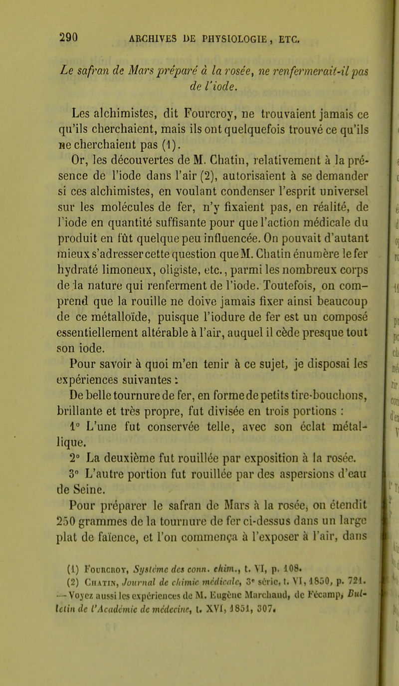 Le safran de Mars préparé à la roséet ne renfermerait-il pas de l'iode. Les alchimistes, dit Fourcroy, ne trouvaient jamais ce qu'ils cherchaient, mais ils ont quelquefois trouvé ce qu'ils ne cherchaient pas (1). Or, les découvertes de M. Chatin, relativement à la pré- sence de l'iode dans l'air (2), autorisaient à se demander si ces alchimistes, en voulant condenser l'esprit universel sur les molécules de fer, n'y fixaient pas, en réalité, de l'iode en quantité suffisante pour que l'action médicale du produit en fût quelque peu influencée. On pouvait d'autant mieux s'adresser cette question queM. Chatin énumère lefer hydraté limoneux, oligiste, etc., parmi les nombreux corps de la nature qui renferment de l'iode. Toutefois, on com- prend que la rouille ne doive jamais fixer ainsi beaucoup de ce métalloïde, puisque l'iodure de fer est un composé essentiellement altérable à l'air, auquel il cède presque tout son iode. Pour savoir à quoi m'en tenir à ce sujet, je disposai les expériences suivantes : De belle tournure de fer, en forme de petits tire-bouchons, brillante et très propre, fut divisée en trois portions : 1° L'une fut conservée telle, avec son éclat métal- lique. 2° La deuxième fut rouillée par exposition à la rosée. 3° L'autre portion fut rouillée par des aspersions d'eau de Seine. Pour préparer le safran de Mars à la rosée, on étendit 250 grammes de la tournure de fer ci-dessus dans un large plat de faïence, et l'on commença à l'exposer à l'air, dans (1) Founcnov, Système des conn. ehim.f t. VI, p. 108. (2) Chatin, Journal de chimie médicale, 3* série, t. VI, 1850, p. 721. — Vo^ez aussi les expériences de M. Eugène Marchand, de F«icanip, BxU Ulin de l'Académie de médecine, l. XVI, 1851, 307.