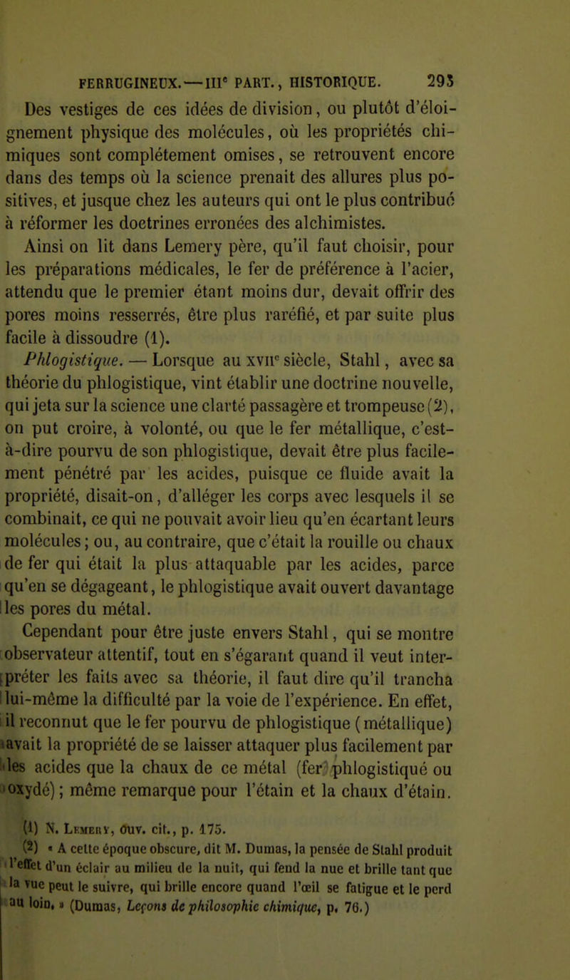 Des vestiges de ces idées de division, ou plutôt d'éloi- gnement physique des molécules, où les propriétés chi- miques sont complètement omises, se retrouvent encore dans des temps oij la science prenait des allures plus po- sitives, et jusque chez les auteurs qui ont le plus contribué à réformer les doctrines erronées des alchimistes. Ainsi on lit dans Lemery père, qu'il faut choisir, pour les préparations médicales, le fer de préférence à l'acier, attendu que le premier étant moins dur, devait offrir des pores moins resserrés, être plus raréfié, et par suite plus facile à dissoudre (1). Phlogistique. — Lorsque au xvii siècle, Stahl, avec sa théorie du phlogistique, vint établir une doctrine nouvelle, qui jeta sur la science une clarté passagère et trompeuse (2), on put croire, à volonté, ou que le fer métallique, c'est- à-dire pourvu de son phlogistique, devait être plus facile- ment pénétré par les acides, puisque ce fluide avait la propriété, disait-on, d'alléger les corps avec lesquels il se combinait, ce qui ne pouvait avoir lieu qu'en écartant leurs molécules ; ou, au contraire, que c'était la rouille ou chaux de fer qui était la plus attaquable par les acides, parce qu'en se dégageant, le phlogistique avait ouvert davantage Iles pores du métal. Cependant pour être juste envers Stahl, qui se montre observateur attentif, tout en s'égarant quand il veut inter- [prêter les faits avec sa théorie, il faut dire qu'il trancha I lui-même la difficulté par la voie de l'expérience. En effet, lil reconnut que le fer pourvu de phlogistique (métallique) savait la propriété de se laisser attaquer plus facilement par des acides que la chaux de ce métal (fer.7phlogistiqué ou •oxydé) ; môme remarque pour l'étain et la chaux d'étain. (1) N. Lemeuv, Ouv. cit., p. 175. (2) « A ceUe époque obscure, dit M. Dumas, la pensée de Slahl produit l'effet d'un éclair au milieu de la nuit, qui fend la nue et brille tant que la Tuc peut le suivre, qui brille encore quand l'œil se fatigue et le perd au loin, » (Dumas, Leçons de philosophie chimique^ p, 76.)