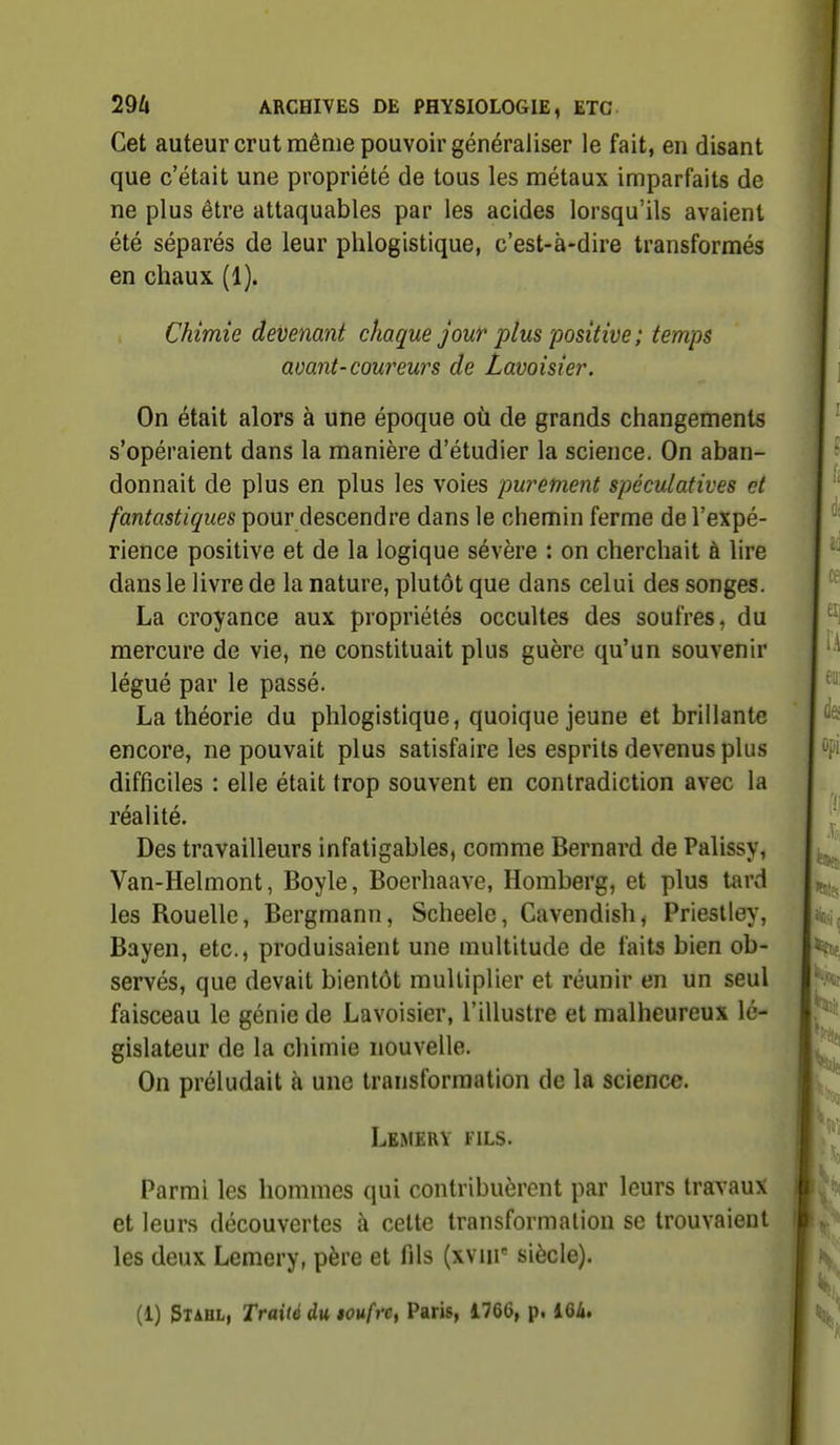 Cet auteur crut même pouvoir généraliser le fait, en disant que c'était une propriété de tous les métaux imparfaits de ne plus être attaquables par les acides lorsqu'ils avaient été séparés de leur phlogistique, c'est-à-dire transformés en chaux (1). Chimie devenant chaque jour plus 'positive ; temps avant-coweurs de Lavoisie?'. On était alors à une époque où de grands changements s'opéraient dans la manière d'étudier la science. On aban- donnait de plus en plus les voies pwement spéculatives et fantastiques pour descendre dans le chemin ferme de l'expé- rience positive et de la logique sévère : on cherchait à lire dans le livre de la nature, plutôt que dans celui des songes. La croyance aux propriétés occultes des soufres, du mercure de vie, ne constituait plus guère qu'un souvenir légué par le passé. La théorie du phlogistique, quoique jeune et brillante encore, ne pouvait plus satisfaire les esprits devenus plus difficiles : elle était trop souvent en contradiction avec la réalité. Des travailleurs infatigables, comme Bernard de Palissy, Van-Helmont, Boyle, Boerhaave, Homberg, et plus tard les Rouelle, Bergmann, Scheele, Cavendish^ Prieslley, Bayen, etc., produisaient une multitude de faits bien ob- servés, que devait bientôt multiplier et réunir en un seul faisceau le génie de Lavoisier, l'illustre et malheureux lé- gislateur de la chimie nouvelle. On préludait à une transformation de la science. Lkmery fils. Parmi les hommes qui contribuèrent par leurs travaux et leurs découvertes à celte transformation se trouvaient les deux Lemery, père et fils (xviir siècle). (1) Stahl, Traité du loufrct Paris, 1766, p. 164.