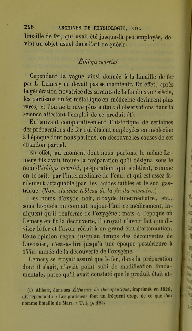 limaille de fer, qui avait été jusque-là peu employée, de- vint un objet usuel dans l'art de guérir. Éthiops martial. Cependant, la vogue ainsi donnée à la limaille de fer par L. Lemery ne devait pas se maintenir. En effet, après la génération novatrice des savants de la fin du xvni' siècle, les partisans dufer métallique en médecine devinrent plus rares, et l'on ne trouve plus autant d'observations dans la science attestant l'emploi de ce produit (1). En suivant comparativement l'historique de certaines des préparations de fer qui étaient employées en médecine à l'époque dont nous parlons, on découvre les causes de cet abandon partiel. En effet, au moment dont nous parlons, le même Le- mery fils avait trouvé la préparation qu'il désigna sous le nom d'éthiops martial, préparation qui s'obtient, comme on le sait, par l'intermédiaire de l'eau, et qui est assez fa- cilement attaquable fpar les acides faibles et le suc gas- trique. (Voy. sixième tableau de la fin du mémoire.) Les noms d'oxyde noir, d'oxyde intermédiaire, etc., sous lesquels on connaît aujourd'hui ce médicament, in- diquent qu'il renferme de l'oxygène ; mais à l'époque où Lemery en fit la découverte, il croyait n'avoir fait que di- viser le fer et l'avoir réduit à un grand état d'atténuation. Cette opinion régna jusqu'au temps des découvertes de Lavoisier, c'est-à-dire jusqu'à une époque postérieure à 177^1, année de la découverte de l'oxygène. Lemery se croyait assuré que le fer, dans la préparation dont il s'agit, n'avait point subi de modification fonda- mentale, parce qu'il avait constaté que le produit était at- (1) Alibert, dans ses Éléments de thérapeutique, imprimés en 1826, dit cependant : « Les praticiens font un fréquent usage de ce que l'on nomme limaille de Mars. » T. I, p< 185»