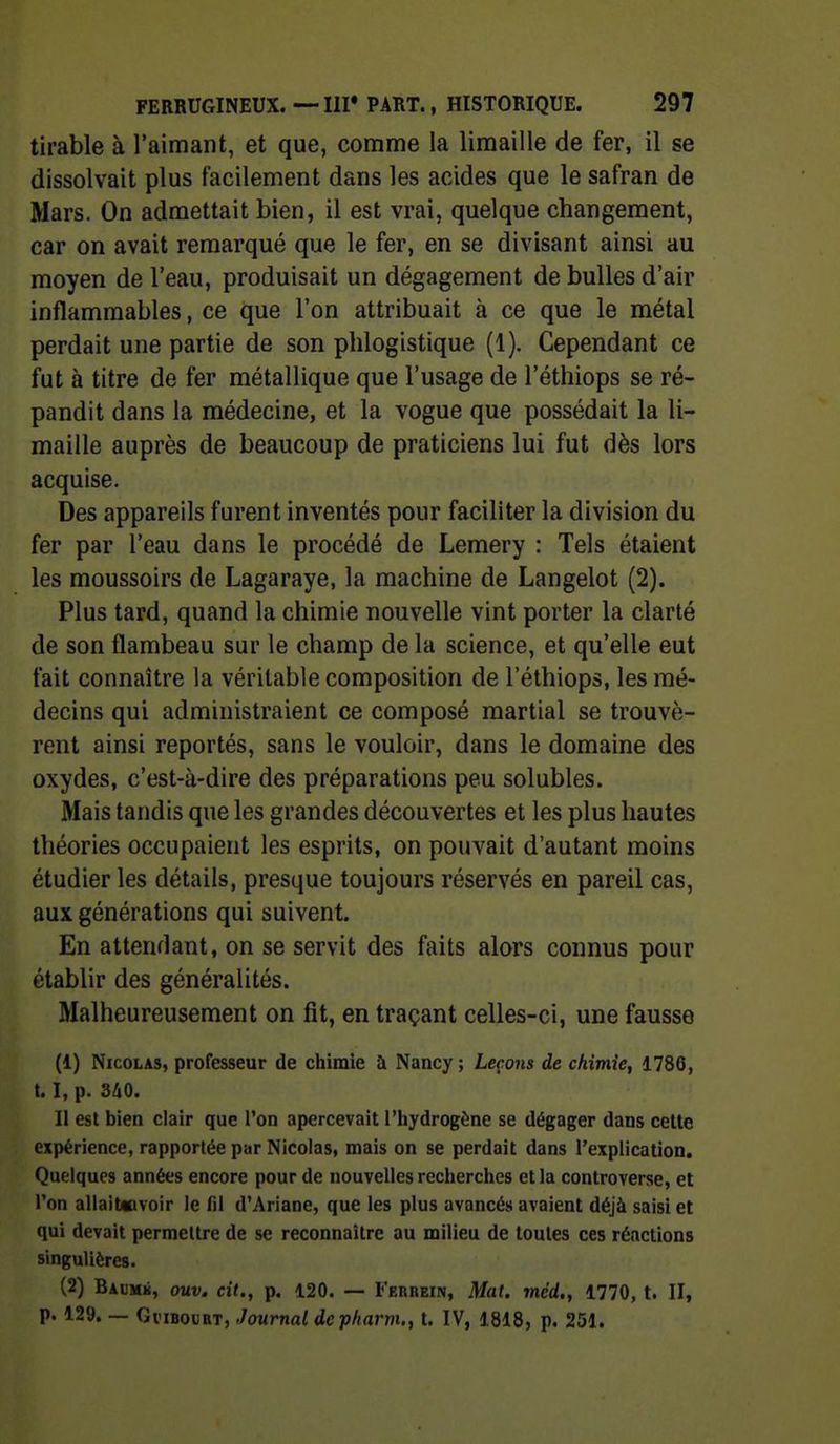 tirable à l'aimaiit, et que, comme la limaille de fer, il se dissolvait plus facilement dans les acides que le safran de Mars. On admettait bien, il est vrai, quelque changement, car on avait remarqué que le fer, en se divisant ainsi au moyen de l'eau, produisait un dégagement de bulles d'air inflammables, ce que l'on attribuait à ce que le métal perdait une partie de son plilogistique (1). Cependant ce fut à titre de fer métallique que l'usage de l'éthiops se ré- pandit dans la médecine, et la vogue que possédait la li- maille auprès de beaucoup de praticiens lui fut dès lors acquise. Des appareils furent inventés pour faciliter la division du fer par l'eau dans le procédé de Lemery : Tels étaient les moussoirs de Lagaraye, la machine de Langelot (2). Plus tard, quand la chimie nouvelle vint porter la clarté de son flambeau sur le champ de la science, et qu'elle eut fait connaître la véritable composition de l'éthiops, les mé- decins qui administraient ce composé martial se trouvè- rent ainsi reportés, sans le vouloir, dans le domaine des oxydes, c'est-à-dire des préparations peu solubles. Mais tandis que les grandes découvertes et les plus hautes théories occupaient les esprits, on pouvait d'autant moins étudier les détails, presque toujours réservés en pareil cas, aux générations qui suivent. En attendant, on se servit des faits alors connus pour établir des généralités. Malheureusement on fit, en traçant celles-ci, une fausse (1) Nicolas, professeur de chimie à Nancy; Leçons de chimie, 1786, 1.1, p. 340. Il est bien clair que l'on apercevait l'hydrogène se dégager dans cette expérience, rapportée par Nicolas, mais on se perdait dans l'explication. Quelques années encore pour de nouvelles recherches et la controverse, et l'on allait«voir le fil d'Ariane, que les plus avancés avaient déjà saisi et qui devait permettre de se reconnaître au milieu de toutes ces réactions singulières. (2) Baumk, ouv. cit., p. 120. — Ferhein, Mal. méd., 1770, t. II, p. 129. — GviBouRT, Journal depliarm., t. IV, 1818, p. 251.
