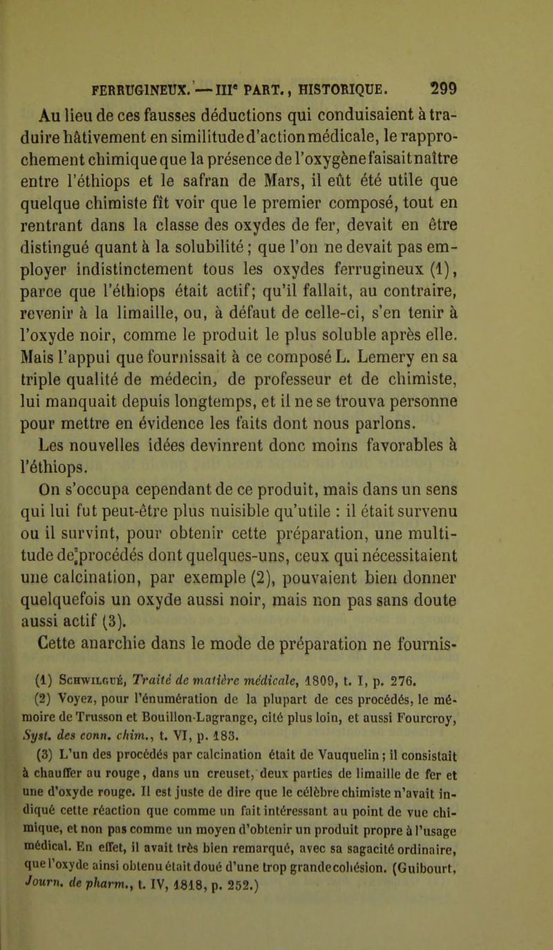 Au lieu de ces fausses déductions qui conduisaient à tra- duire hâtivement en similitude d'action médicale, le rappro- chement chimique que la présence de l'oxygènefaisaitnaître entre l'éthiops et le safran de Mars, il eût été utile que quelque chimiste fît voir que le premier composé, tout en rentrant dans la classe des oxydes de fer, devait en être distingué quant à la solubilité ; que l'on ne devait pas em- ployer indistinctement tous les oxydes ferrugineux (1), parce que l'éthiops était actif; qu'il fallait, au contraire, revenir à la limaille, ou, à défaut de celle-ci, s'en tenir à l'oxyde noir, comme le produit le plus soluble après elle. Mais l'appui que fournissait à ce composé L. Lemery en sa triple qualité de médecin, de professeur et de chimiste, lui manquait depuis longtemps, et il ne se trouva personne pour mettre en évidence les faits dont nous parlons. Les nouvelles idées devinrent donc moins favorables à l'éthiops. On s'occupa cependant de ce produit, mais dans un sens qui lui fut peut-être plus nuisible qu'utile : il était survenu ou il survint, pour obtenir cette préparation, une multi- tude de;procédés dont quelques-uns, ceux qui nécessitaient une calcination, par exemple (2), pouvaient bien donner quelquefois un oxyde aussi noir, mais non pas sans doute aussi actif (3). Cette anarchie dans le mode de préparation ne fournis- (1) ScHwiLGuÉ, Traité de malière médicale, 1809, t. I, p. 276, (2) Voyez, pour rénuraération de la plupart de ces procédés, le mé- moire de Trusson et Bouillon-Lagrange, cité plus loin, et aussi Fourcroy, Syst. des conn. f/iijn., t. VI, p. 183. (3) L'un des procédés par calcination était de Vauquelin ; il consistait à chauffer au rouge, dans un creuset, deux parties de limaille de fer et une d'oxyde rouge. Il est juste de dire que le célèbre chimiste n'avait in- diqué celte réaction que comme un fait intéressant au point de vue chi- mique, et non pas comme un moyen d'obtenir un produit propre à l'usage médical. En effet, il avait très bien remarqué, avec sa sagacité ordinaire, que l'oxyde ainsi obtenu était doué d'une trop grandecoliésion. (Guibourt, Journ. de pharm., t. IV, 1818, p. 252.)
