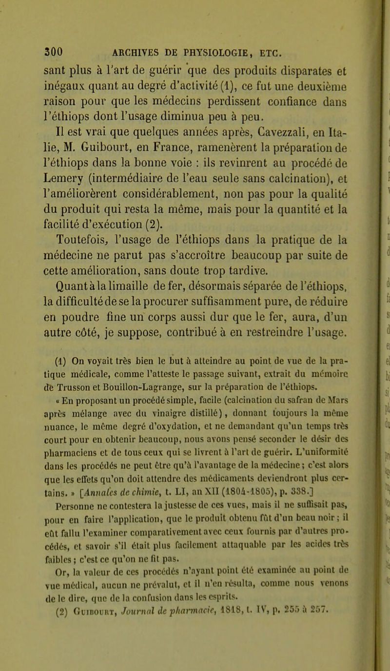 sant plus à l'art de guérir 'que des produits disparates et inégaux quant au degré d'activité (1), ce fut une deuxième raison pour que les médecins perdissent confiance dans l'éthiops dont l'usage diminua peu à peu. Il est vrai que quelques années après, Cavezzali, en Ita- lie, M. Guibourt, en France, ramenèrent la préparation de l'éthiops dans la bonne voie : ils revinrent au procédé de Lemery (intermédiaire de l'eau seule sans calcination), et l'améliorèrent considérablement, non pas pour la qualité du produit qui resta la même, mais pour la quantité et la facilité d'exécution (2). Toutefois, l'usage de l'éthiops dans la pratique de la médecine ne parut pas s'accroître beaucoup par suite de cette amélioration, sans doute trop tardive. Quant àla limaille de fer, désormais séparée de l'éthiops, la difficulté de se la procurer suffisamment pure, de réduire en poudre fine un corps aussi dur que le fer, aura, d'un autre côté, je suppose, contribué à en restreindre l'usage. (1) On voyait très bien le but à alleindre au point de vue de la pra- tique médicale, comme l'atteste le passage suivant, extrait du mémoire de Trusson et Bouillon-Lagrange, sur la préparation de l'éthiops. « En proposant un procédé simple, facile (calcination du safran de Mars après mélange avec du vinaigre distillé), donnant toujours la mf-me nuance, le môme degré d'oxydation, et ne demandant qu'un temps très court pour en obtenir beaucoup, nous avons pensé seconder le désir des pharmaciens et de tous ceux qui se livrent à l'art de guérir. L'uniformité dans les procédés ne peut être qu'à l'avantage de la médecine ; c'est alors que les effets qu'on doit attendre des médicaments deviendront plus cer- tains. » lAnnal'cs de chimie, t. LI, an XII (1804-1805), p. 338.] Personne ne contestera la justesse de ces vues, mais il ne suffisait pas, pour en faire l'application, que le produit obtenu fût d'un beau noir; il eût fallu l'examiner comparativement avec ceux fournis par d'autres pro- cédés, et savoir s'il était plus facilement attaquable par les acides très faibles ; c'est ce qu'on ne fit pas. Or, la valeur de ces procédés n'ayant point été examinée au point de vue médical, aucun ne prévalut, et il n'en résulta, comme nous venons de le dire, que de la confusion dans les esprits. (2) GiiiBOUHT, Journal de pharmacie, 1818, t. IV, p. 25r> ù 257.