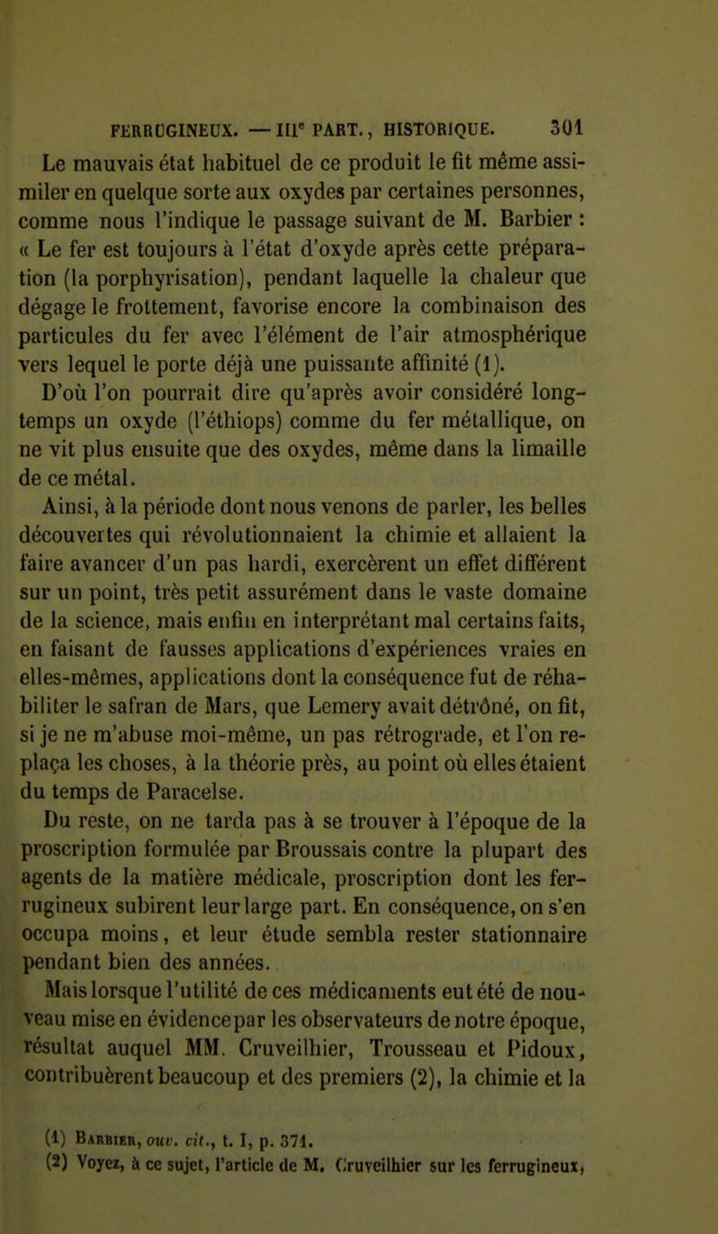 Le mauvais état liabituel de ce produit le fit même assi- miler en quelque sorte aux oxydes par certaines personnes, comme nous l'indique le passage suivant de M. Barbier : « Le fer est toujours à letat d'oxyde après cette prépara- tion (la porphyrisation), pendant laquelle la chaleur que dégage le frottement, favorise encore la combinaison des particules du fer avec l'élément de l'air atmosphérique vers lequel le porte déjà une puissante affinité (1). D'où l'on pourrait dire qu'après avoir considéré long- temps un oxyde (l'éthiops) comme du fer métallique, on ne vit plus ensuite que des oxydes, même dans la limaille de ce métal. Ainsi, à la période dont nous venons de parler, les belles découvertes qui révolutionnaient la chimie et allaient la faire avancer d'un pas hardi, exercèrent un effet différent sur un point, très petit assurément dans le vaste domaine de la science, mais enfin en interprétant mal certains faits, en faisant de fausses applications d'expériences vraies en elles-mêmes, applications dont la conséquence fut de réha- biliter le safran de Mars, que Lemery avait détrôné, on fit, si je ne m'abuse moi-même, un pas rétrograde, et l'on re- plaça les choses, à la théorie près, au point où elles étaient du temps de Paracelse. Du reste, on ne tarda pas à se trouver à l'époque de la proscription formulée par Broussais contre la plupart des agents de la matière médicale, proscription dont les fer- rugineux subirent leur large part. En conséquence, on s'en occupa moins, et leur étude sembla rester stationnaire pendant bien des années. Mais lorsque l'utilité de ces médicaments eut été de nou- veau mise en évidencepar les observateurs de notre époque, résultat auquel MM. Cruveilhier, Trousseau et Pidoux, contribuèrent beaucoup et des premiers (2), la chimie et la (1) Barbier, ouv. cit., t. I, p. 371. (2) Voyez, bi ce sujet, l'article de M, Cruveilhier sur les ferrugineux,