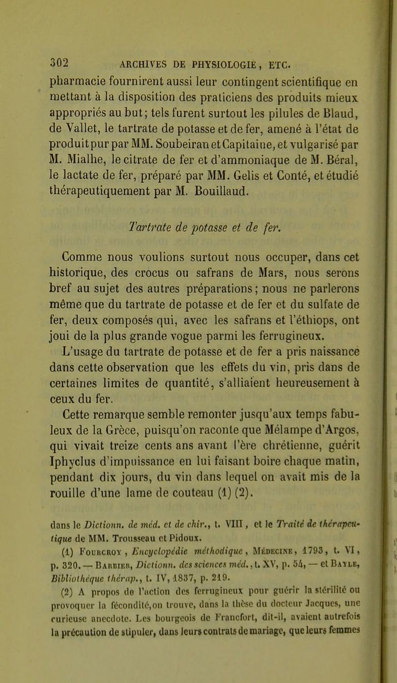 pharmacie fournirent aussi leur contingent scientifique en mettant à la disposition des praticiens des produits mieux appropriés au but; tels furent surtout les pilules de Blaud, de Vallet, le tartrate de potasse et de fer, amené à l'état de produitpurparMM. SoubeiranetCapitaine, et vulgarisé par M. Mialhe, le citrate de fer et d'ammoniaque de M. Béral, le lactate de fer, préparé par MM. Gelis et Conté, et étudié thérapeutiqueraent par M. Bouillaud. Tartrate de potasse et de fer. Comme nous voulions surtout nous occuper, dans cet historique, des crocus ou safrans de Mars, nous serons bref au sujet des autres préparations ; nous ne parlerons même que du tartrate de potasse et de fer et du sulfate de fer, deux composés qui, avec les safrans et l'éthiops, ont joui de la plus grande vogue parmi les ferrugineux. L'usage du tartrate de potasse et de fer a pris naissance dans cette observation que les effets du vin, pris dans de certaines limites de quantité, s'alliaient heureusement à ceux du fer. Cette remarque semble remonter jusqu'aux temps fabu- leux de la Grèce, puisqu'on raconte que Mélampe d'Argos, qui vivait treize cents ans avant l'ère chrétienne, guérit Iphyclus d'impuissance en lui faisant boire chaque malin, pendant dix jours, du vin dans lequel on avait mis de la rouille d'une lame de couteau (1) (2). dans le Dktionn. de mcd. et de chir., t. VIII, et le Traité de thcrnpcn- tique de MM. Trousseau ctPidoux. (1) VovncRoy , Encyclopédie méthodique Médecine, 1793, t. VI, p. 320. — BAnniER, Diclionn. des sciences méd., l. XV, p. 5li, — el Baïle, BiblioUicque thcrap.^ l. IV, 1837, p. 219. (2) A propos do ritclion des ferrugineux pour guérir la stérilité ou provoquer la fécondilé.on trouve, dans la Uiése du docteur Jacques, une rurieusc anecdote. Les bourgeois de Francfort, dit-il, avaient autrefois la précaution de stipuler, dans leurs contrats de mariage, que leurs femmes