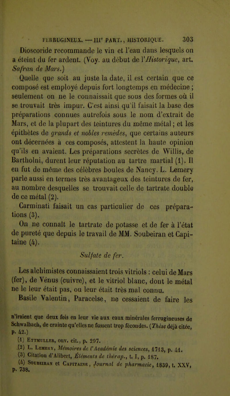 Dioscoride recommande le vin et l'eau dans lesquels on a éteint du fer ardent. (Voy. au début de VHistorique^ art. Safran de Mars.) Quelle que soit au juste la date, il est certain que ce composé est employé depuis fort longtemps en médecine ; seulement on ne le connaissait que sous des formes où il se trouvait très impur. C'est ainsi qu'il faisait la base des préparations connues autrefois sous le nom d'extrait de Mars, et de la plupart des teintures du môme métal ; et les épitliètes de grands et nobles remèdes^ que certains auteurs ont décernées à ces composés, attestent la haute opinion qu'ils en avaient. Les préparations secrètes de Willis, de Bartholni, durent leur réputation au tartre martial (1). Il en fut de même des célèbres boules de Nancy. L. Lemery parle aussi en termes très avantageux des teintures de fer, au nombre desquelles se trouvait celle de tartrate double de ce métal (2). Garminati faisait un cas particulier de ces prépara- tions (3). On ne connaît le tartrate de potasse et de fer à l'état de pureté que depuis le travail de MM. Soubeiran et Capi- taine {k). Sulfate de fer. Les alchimistes connaissaient trois vitriols : celui de Mars (fer), de Vénus (cuivre), et le vitriol blanc, dont le métal ne le leur était pas, ou leur était très mal connu. Basile Valentin, Paracelse, ne cessaient de faire les n'Iraient que deux fois en leur vie aux eaux minérales ferrugineuses de Schwalbach, de crainte qu'elles ne fussent trop fécondes. {Thèse déjà citée p. k2.) (1) Ettmulleb, ouv. cit., p. 297. .(2) L. Lemehy, Mémoires de L'Académie des sciences, 1713, p. âl, (3) Citalion d'Aliberl, Éléments de thérap,, t. I, p. 187. (4) SouDEiBAN et Capitaine, Journal de pharmacie, 1839, t. XXV, p. 738.