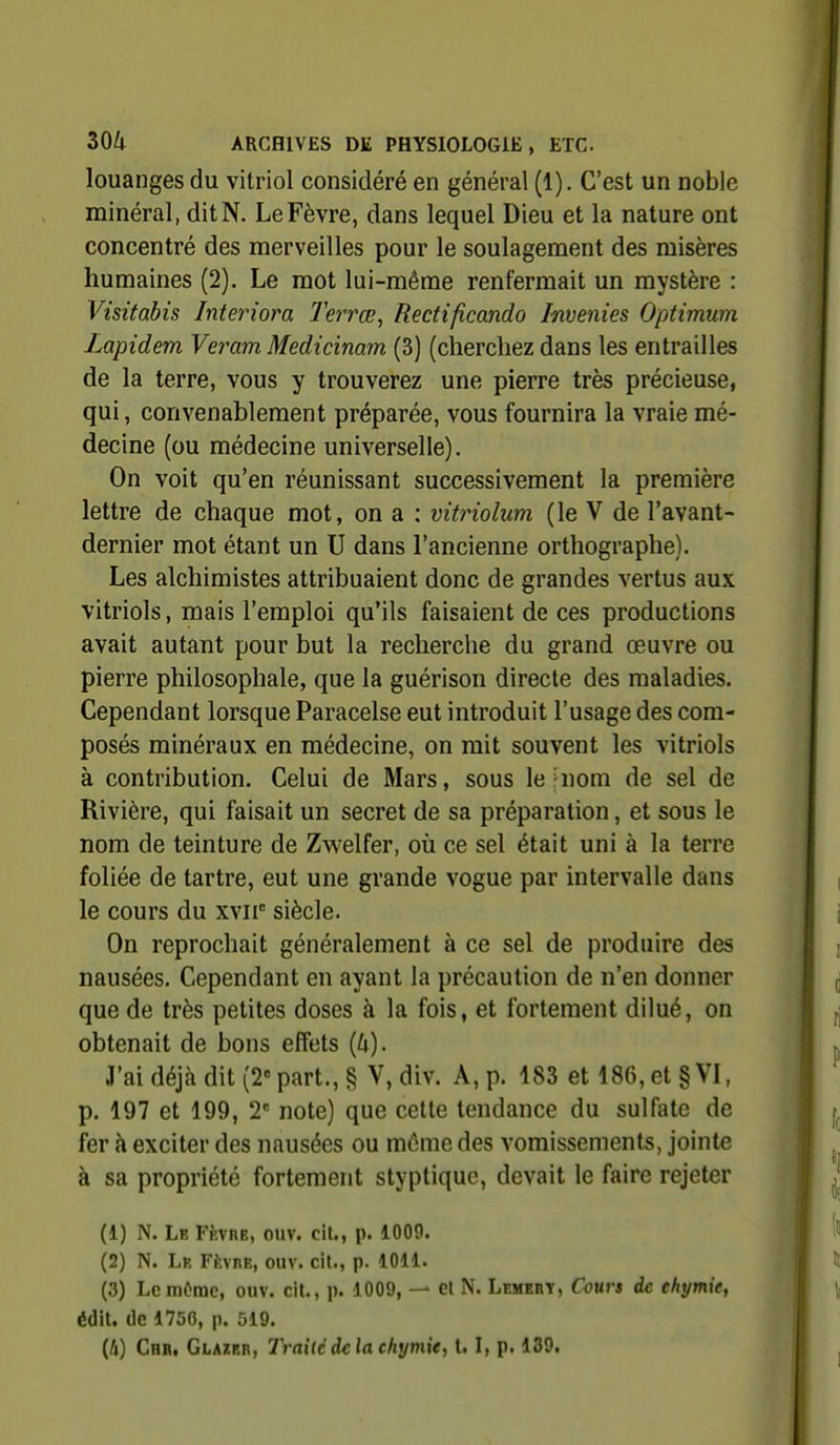 louanges du vitriol considéré en général (1). C'est un noble minéral, ditN. LeFèvre, dans lequel Dieu et la nature ont concentré des merveilles pour le soulagement des misères humaines (2). Le mot lui-même renfermait un mystère : Visitabis Interiora Terrœ^ Rectifîcando Invenies Optimum Lapidem Veram Medicinam (3) (cherchez dans les entrailles de la terre, vous y trouverez une pierre très précieuse, qui, convenablement préparée, vous fournira la vraie mé- decine (ou médecine universelle). On voit qu'en réunissant successivement la première lettre de chaque mot, on a : vitriolum (le V de l'avant- dernier mot étant un U dans l'ancienne orthographe). Les alchimistes attribuaient donc de grandes vertus aux vitriols, mais l'emploi qu'ils faisaient de ces productions avait autant pour but la recherche du grand œuvre ou pierre philosophale, que la guérison directe des maladies. Cependant lorsque Paracelse eut introduit l'usage des com- posés minéraux en médecine, on mit souvent les vitriols à contribution. Celui de Mars, sous le |nom de sel de Rivière, qui faisait un secret de sa préparation, et sous le nom de teinture de Zwelfer, où ce sel était uni à la terre foliée de tartre, eut une grande vogue par intervalle dans le cours du xvii siècle. On reprochait généralement à ce sel de produire des nausées. Cependant en ayant la précaution de n'en donner que de très petites doses à la fois, et fortement dilué, on obtenait de bons effets {k). J'ai déjà dit (2= part., § V,div. A, p. 183 et 186, et § VI, p. 197 et 199, 2 note) que cette tendance du sulfate de fer à exciter des nausées ou même des vomissements, jointe à sa propriété fortement styptiquc, devait le faire rejeter (1) N. Le FfcvnE, ouv. cit., p. 1009. (2) N. Le FfevnE, ouv. cit., p. 1011. (3) Le môme, ouv. cit., p. 1009, — et N. Lembrt, Cours de chymie, édit. de 1756, p. 519. (4) Chr, Glazer, Traité de la chymie, 1.1, p. 139.
