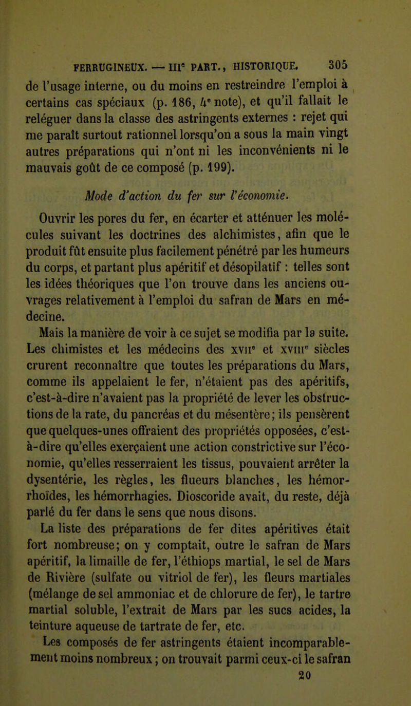 de l'usage interne, ou du moins en restreindre l'emploi à certains cas spéciaux (p. 186, /i'note), et qu'il fallait le reléguer dans la classe des astringents externes : rejet qui me paraît surtout rationnel lorsqu'on a sous la main vingt autres préparations qui n'ont ni les inconvénients ni le mauvais goût de ce composé (p. 199). Mode d'action du fer sur Véconomie. Ouvrir les pores du fer, en écarter et atténuer les molé- cules suivant les doctrines des alchimistes, afin que le produit fût ensuite plus facilement pénétré par les humeurs du corps, et partant plus apéritif et désopilatif : telles sont les idées théoriques que l'on trouve dans les anciens ou- vrages relativement à l'emploi du safran de Mars en mé- decine. Mais la manière de voir à ce sujet se modifia par la suite. Les chimistes et les médecins des xvii' et xvni^ siècles crurent reconnaître que toutes les préparations du Mars, comme ils appelaient le fer, n'étaient pas des apéritifs, c'est-à-dire n'avaient pas la propriété de lever les obstruc- tions de la rate, du pancréas et du mésentère ; ils pensèrent que quelques-unes ofiraient des propriétés opposées, c'est- à-dire qu'elles exerçaient une action constrictive sur l'éco- nomie, qu'elles resserraient les tissus, pouvaient arrêter la dysentérie, les règles, les flueurs blanches, les hémor- rhoïdes, les héraorrhagies. Dioscoride avait, du reste, déjà parlé du fer dans le sens que nous disons. La liste des préparations de fer dites apéritives était fort nombreuse; on y comptait, outre le safran de Mars apéritif, la limaille de fer, l'éthiops martial, le sel de Mars de Rivière (sulfate ou vitriol de fer), les fleurs martiales (mélange de sel ammoniac et de chlorure de fer), le tartre martial soluble, l'extrait de Mars par les sucs acides, la teinture aqueuse de tartrate de fer, etc. Les composés de fer astringents étaient incomparable- ment moins nombreux ; on trouvait parmi ceux-ci le safran 20