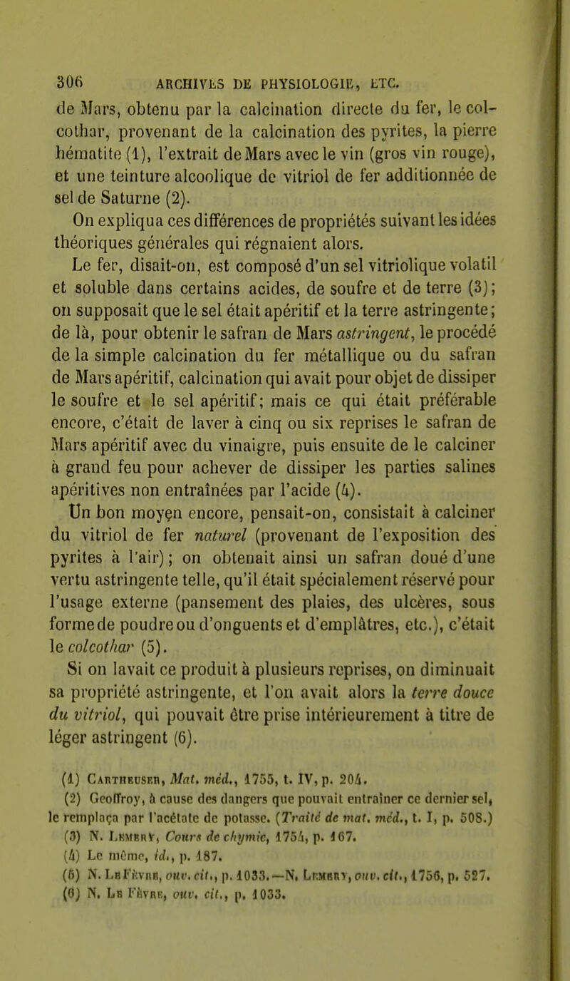 de Mars, obtenu par la calc'mation directe du fer, le col- cothar, provenant de la calcination des pyrites, la pierre hématite (1), l'extrait de Mars avec le vin (gros vin rouge), et une teinture alcoolique de vitriol de fer additionnée de sel de Saturne (2). On expliqua ces différences de propriétés suivant les idées théoriques générales qui régnaient alors. Le fer, disait-on, est composé d'un sel vitriolique volatil et soluble dans certains acides, de soufre et de terre (3); on supposait que le sel était apéritif et la terre astringente ; de là, pour obtenir le safran de Mars astringent, le procédé de la simple calcination du fer métallique ou du safran de Mars apéritif, calcination qui avait pour objet de dissiper le soufre et le sel apéritif ; mais ce qui était préférable encore, c'était de laver à cinq ou six reprises le safran de Mars apéritif avec du vinaigre, puis ensuite de le calciner à grand feu pour achever de dissiper les parties salines apéritives non entraînées par l'acide {h). Un bon moyçn encore, pensait-on, consistait à calciner du vitriol de fer naturel (provenant de l'exposition des pyrites à l'air) ; on obtenait ainsi un safran doué d'une vertu astringente telle, qu'il était spécialement réservé pour l'usage externe (pansement des plaies, des ulcères, sous forme de poudre ou d'onguents et d'emplâtres, etc.), c'était le colcothar (5). Si on lavait ce produit à plusieurs reprises, on diminuait sa propriété astringente, et l'on avait alors la terre douce du vitriol, qui pouvait être prise intérieurement à titre de léger astringent (6). (1) CAnTHEUSEn, Mat. mcd., 1755, t. IV, p. 204. (2) Geoffroy, à cause des dangers que pouvait entraîner ce dernier selj le remplaça par l'acétate de potasse. {Traité de mat, mcd., t. I, p. 508.) (0) N. LuMBny, Courx dechymic, 175i, p. 167. [Il] Le même, id,, p. 187. (6) N. LaFiivnB, otti'. cîf.,p. 1033.—N, Lf-mbiiy, ohv. 1756, p. 527.