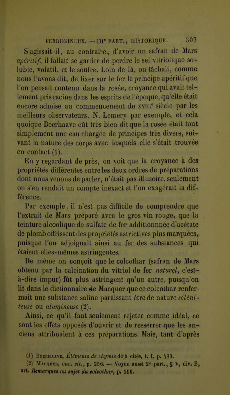 S'agissait-il, au contraire, d'avoir un safran de Mars apéritif, il fallait se garder de perdre le sel vitriolique so- luble, volatil, et le soufre. Loin de là, on tâchait, comme nous l'avons dit, de fixer sur le fer le principe apéritif que l'on pensait contenu dans la rosée, croyance qui avait tel- lement pris racine dans les esprits de l'époque, qu'elle était encore admise au commencement du xviii siècle par les meilleurs observateurs, N. Lemery par exemple, et cela quoique Boerhaave eût très bien dit que la rosée était tout simplement une eau chargée de principes très divers, sui- vant la nature des corps avec lesquels elle s'était trouvée en contact (1). En y regardant de près, on voit que la croyance à des propriétés différentes entre les deux ordres de préparations dont nous venons de parler, n'était pas illusoire, seulement on s'en rendait un compte inexact et l'on exagérait la dif- férence. Par exemple, il n'est pas difficile de comprendre que l'extrait de Mars préparé avec le gros vin rouge, que la teinture alcoolique de sulfate de fer additionnnée d'acétate de plomb offrissent des propriétés astrictives plus marquées, puisque l'on adjoignait ainsi au fer des substances qui étaient elles-mêmes astringentes. De même on conçoit que le colcothar (safran de Mars obtenu par la calcination du vitriol de fer naturel, c'est- à-dire impur) fût plus astringent qu'un autre, puisqu'on lit dans le diciionnaire «le Macquer que ce colcothar renfer- mait une substance saline paraissant être de nature séléni- teuse ou alumineuse (2). Ainsi, ce qu'il faut seulement rejeter comme idéal, ce sont les effets opposés d'ouvrir et de resserrer que les an- ciens attribuaient à ces préparations. Mais, tant d'après (1) Boerhaave, Eldmcnls de chymieù<i\h cilés, t. I, p. /i80. (2) Macquer, ouv. cit., p. 256. — Voyez aussi 2' pari,, § V, div. B, art. lUmarques au sujet du tolcothar, p, 190.