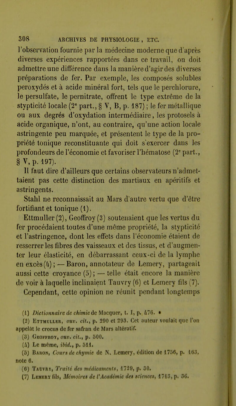 l'observation fournie par la médecine moderne que d'après diverses expériences rapportées dans ce travail, on doit admettre une différence dans la manière d'agir des diverses préparations de fer. Par exemple, les composés solubles peroxydés et à acide minéral fort, tels que le perchlorure, le persulfate, le pernitrate, offrent le type extrême de la stypticité locale (2« part., § V, B, p. 187) ; le fer métallique ou aux degrés d'oxydation intermédiaire, les protosels à acide organique, n'ont, au contraire, qu'une action locale astringente peu marquée, et présentent le type de la pro- priété tonique reconstituante qui doit s'exercer dans les profondeurs de l'économie et favoriser l'hématose (2= part., § V, p. 197). Il faut dire d'ailleurs que certains observateurs n'admet- taient pas cette distinction des martiaux en apéritifs et astringents. Stahl ne reconnaissait au Mars d'autre vertu que d'être fortifiant et tonique (1). EttmuUer (2), Geoffroy (3) soutenaient que les vertus du fer procédaient toutes d'une même propriété, la stypticité et l'astringence, dont les effets dans l'économie étaient de resserrer les fibres des vaisseaux et des tissus, et d'augmen- ter leur élasticité, en débarrassant ceux-ci de la lymphe en excès (/i); — Baron, annotateur de Lemery, partageait aussi cette croyance (5) ; — telle était encore la manière de voir à laquelle inclinaient Tauvry (6) et Lemery fils (7). Cependant, cette opinion ne réunit pendant longtemps (1) Dictionnaire de chimie de Macqucr, l. I, p. 476. • (2) Ettmuller, ouv. cit., p. 290 et 293. Cet auteur voulait que l'o» appelât le crocus de fer safran de Mars altératif. (3) Geoffroy, ouv. cit., p. 500. Le mOme, ibid., p. 511. (5J Baiiow, Cours de c/iymie de N\ Lemery, édition de 1756, p. 163, note 6. (6) TAUvnt, Traité des médicamentf, 1729, p. 30. (7) LembryTiIs, Mémoires de l'Académie des sciences, 1713, p. 36.