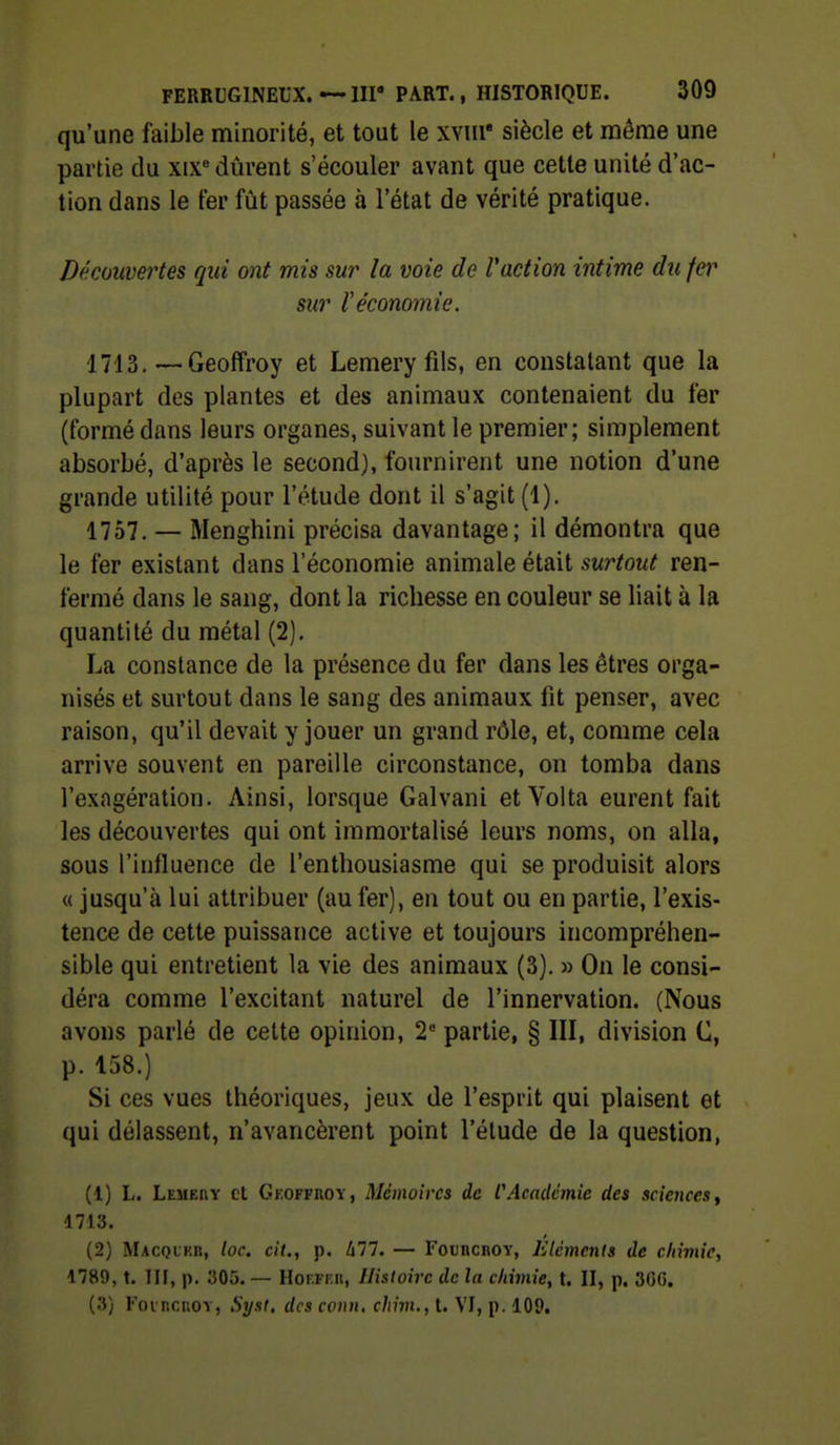 qu'une faible minorité, et tout le xviii' siècle et même une partie du xix durent s'écouler avant que cette unité d'ac- tion dans le ter fût passée à l'état de vérité pratique. Découvertes qui ont mis sur la voie de Vaction intime du fer sur Véconomie. 1713.—Geoffroy et Lemery fils, en constatant que la plupart des plantes et des animaux contenaient du fer (formé dans leurs organes, suivant le premier; simplement absorbé, d'après le second), fournirent une notion d'une grande utilité pour l'étude dont il s'agit (1). 1757. — Menghini précisa davantage; il démontra que le fer existant dans l'économie animale était surtout ren- fermé dans le sang, dont la richesse en couleur se liait à la quantité du métal (2). La constance de la présence du fer dans les êtres orga- nisés et surtout dans le sang des animaux fit penser, avec raison, qu'il devait y jouer un grand rôle, et, comme cela arrive souvent en pareille circonstance, on tomba dans l'exagération. Ainsi, lorsque Galvani etVolta eurent fait les découvertes qui ont immortalisé leurs noms, on alla, sous l'influence de l'enthousiasme qui se produisit alors « jusqu'à lui attribuer (au fer), en tout ou en partie, l'exis- tence de cette puissance active et toujours incompréhen- sible qui entretient la vie des animaux (3). » On le consi- déra comme l'excitant naturel de l'innervation. (Nous avons parlé de cette opinion, 2 partie, § III, division C, p. 158.) Si ces vues théoriques, jeux de l'esprit qui plaisent et qui délassent, n'avancèrent point l'étude de la question, (1) L. Lemehv et Gkoffroy, Mémoires de f Académie des sciences ^ 1713. (2) Macql'kr, loc. cit., p. lill, — FotncnoY, Klémcnts de chimie, 1789, t. TIf, p. 305. — HoF.Fiui, Histoire de la ckimie, t. II, p. 36G. (3) Foi ncnoY, Syst, des conn, chim., t. VI, p. 109,