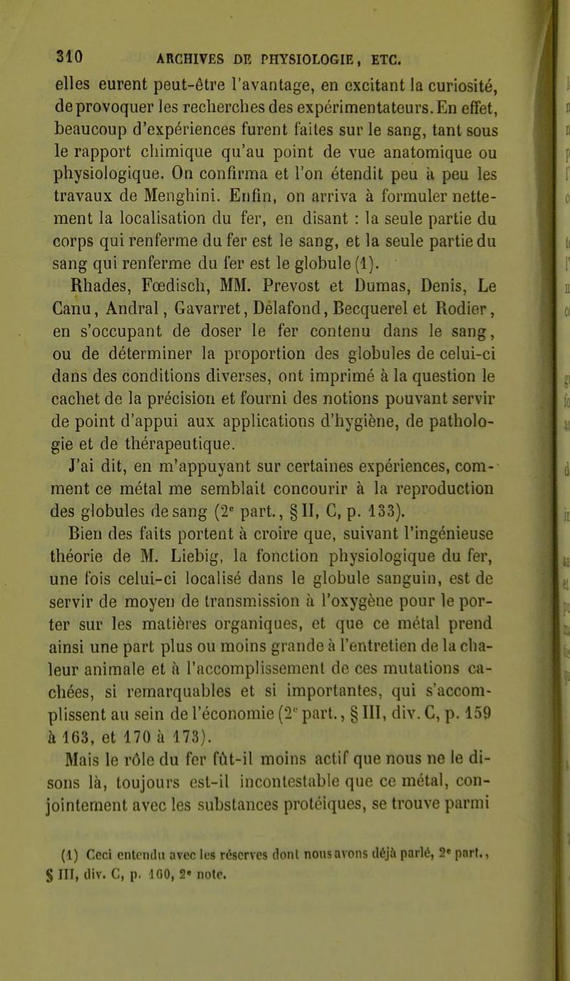 elles eurent peut-être l'avantage, en excitant la curiosité, de provoquer les recherches des expérimentateurs. En effet, beaucoup d'expériences furent faites sur le sang, tant sous le rapport chimique qu'au point de vue anatomique ou physiologique. On confirma et l'on étendit peu à peu les travaux de Menghini. Enfin, on arriva à formuler nette- ment la localisation du fer, en disant : la seule partie du corps qui renferme du fer est le sang, et la seule partie du sang qui renferme du fer est le globule (1). Rhades, Fœdisch, MM. Prévost et Dumas, Denis, Le Canu, Andral, Gavarret, Délafond, Becquerel et Rodier, en s'occupant de doser le fer contenu dans le sang, ou de déterminer la proportion des globules de celui-ci dans des conditions diverses, ont imprimé à la question le cachet de la précision et fourni des notions pouvant servir de point d'appui aux applications d'hygiène, de patholo- gie et de thérapeutique. J'ai dit, en m'appuyant sur certaines expériences, com- ment ce métal me semblait concourir à la reproduction des globules de sang (2'' part., §11, G, p. 133). Bien des faits portent à croire que, suivant l'ingénieuse théorie de M. Liebig, la fonction physiologique du fer, une fois celui-ci localisé dans le globule sanguin, est de servir de moyen de transmission à l'oxygène pour le por- ter sur les matières organiques, et que ce métal prend ainsi une part plus ou moins grande à l'entretien de la cha- leur animale et à l'accomplissement de ces mutations ca- chées, si remarquables et si importantes, qui s'accom- plissent au sein de l'économie (2 part., § III, div. G, p. 159 à 163, et 170 à 173). Mais le rôle du fer fût-il moins actif que nous ne le di- sons là, toujours est-il incontestable que ce métal, con- jointement avec les substances proléiques, se trouve parmi (1) Ceci eiUciulu avec les réserves dont nous avons déjà parlé, 2« part., S III, div. C, p. IGO, 2» note.